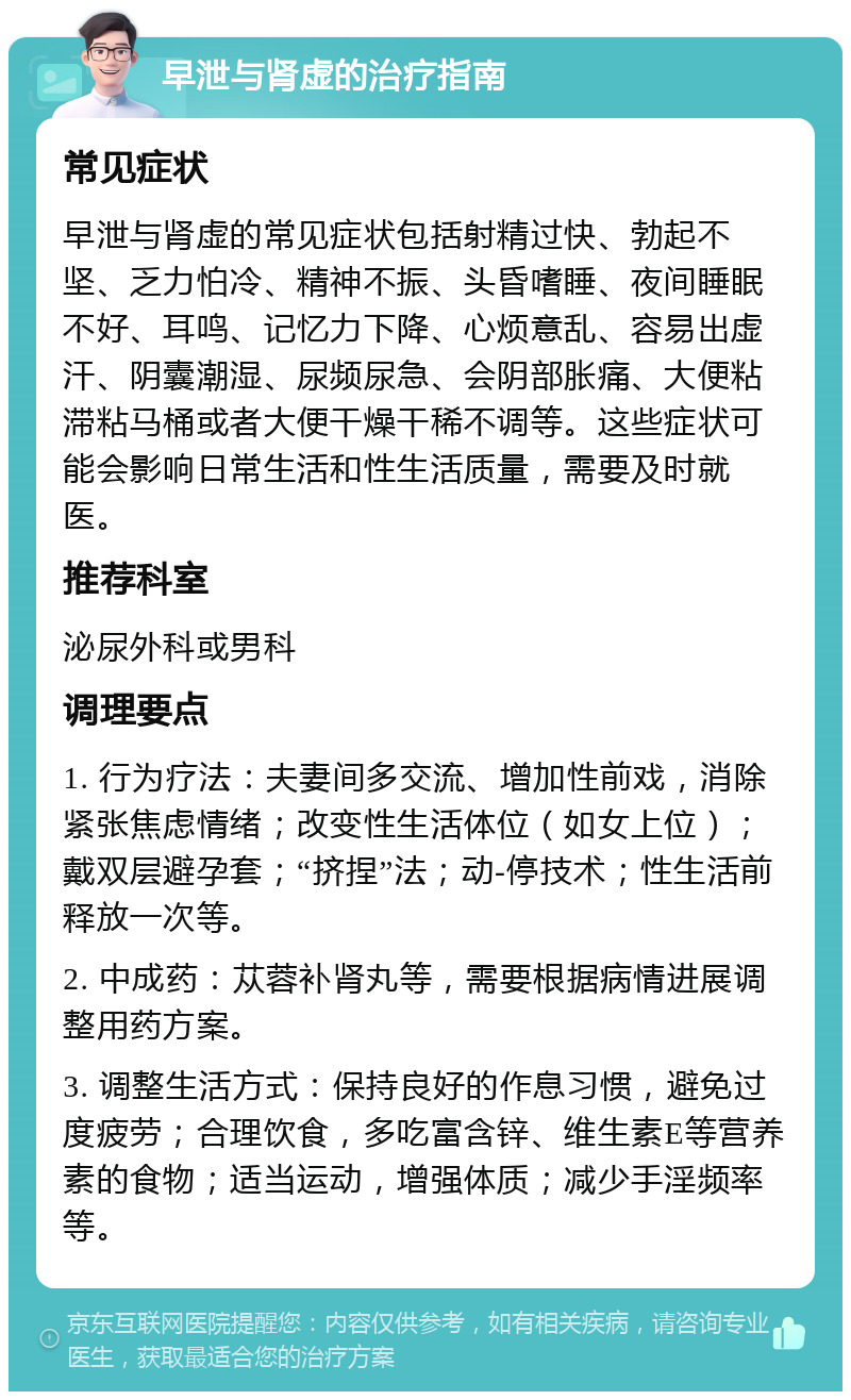 早泄与肾虚的治疗指南 常见症状 早泄与肾虚的常见症状包括射精过快、勃起不坚、乏力怕冷、精神不振、头昏嗜睡、夜间睡眠不好、耳鸣、记忆力下降、心烦意乱、容易出虚汗、阴囊潮湿、尿频尿急、会阴部胀痛、大便粘滞粘马桶或者大便干燥干稀不调等。这些症状可能会影响日常生活和性生活质量，需要及时就医。 推荐科室 泌尿外科或男科 调理要点 1. 行为疗法：夫妻间多交流、增加性前戏，消除紧张焦虑情绪；改变性生活体位（如女上位）；戴双层避孕套；“挤捏”法；动-停技术；性生活前释放一次等。 2. 中成药：苁蓉补肾丸等，需要根据病情进展调整用药方案。 3. 调整生活方式：保持良好的作息习惯，避免过度疲劳；合理饮食，多吃富含锌、维生素E等营养素的食物；适当运动，增强体质；减少手淫频率等。