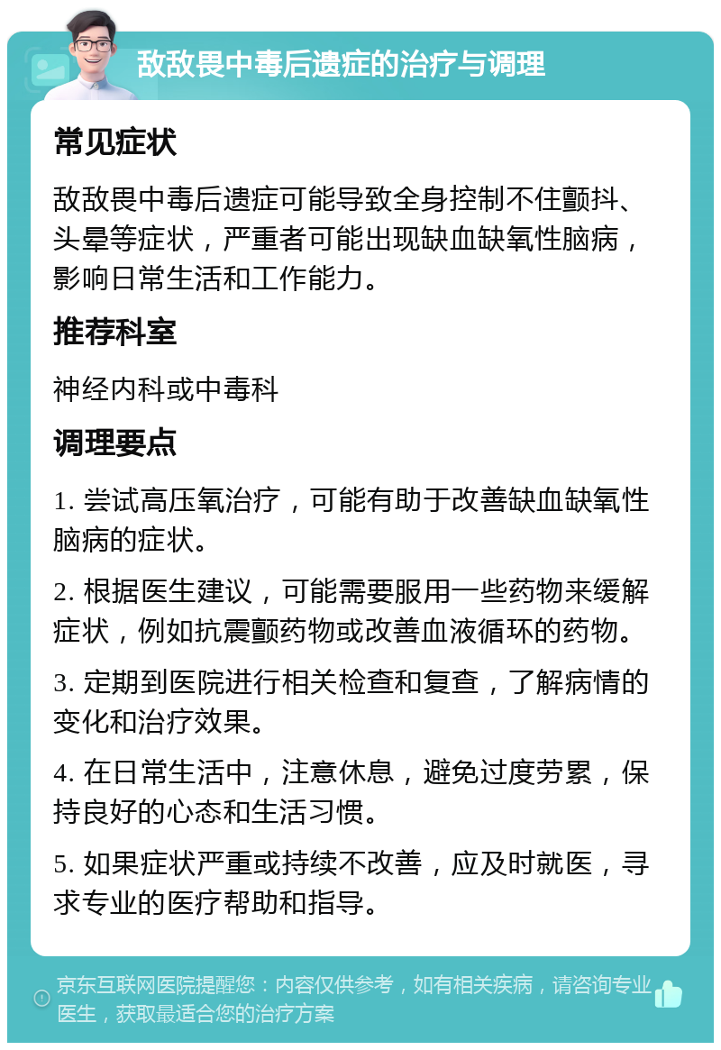 敌敌畏中毒后遗症的治疗与调理 常见症状 敌敌畏中毒后遗症可能导致全身控制不住颤抖、头晕等症状，严重者可能出现缺血缺氧性脑病，影响日常生活和工作能力。 推荐科室 神经内科或中毒科 调理要点 1. 尝试高压氧治疗，可能有助于改善缺血缺氧性脑病的症状。 2. 根据医生建议，可能需要服用一些药物来缓解症状，例如抗震颤药物或改善血液循环的药物。 3. 定期到医院进行相关检查和复查，了解病情的变化和治疗效果。 4. 在日常生活中，注意休息，避免过度劳累，保持良好的心态和生活习惯。 5. 如果症状严重或持续不改善，应及时就医，寻求专业的医疗帮助和指导。