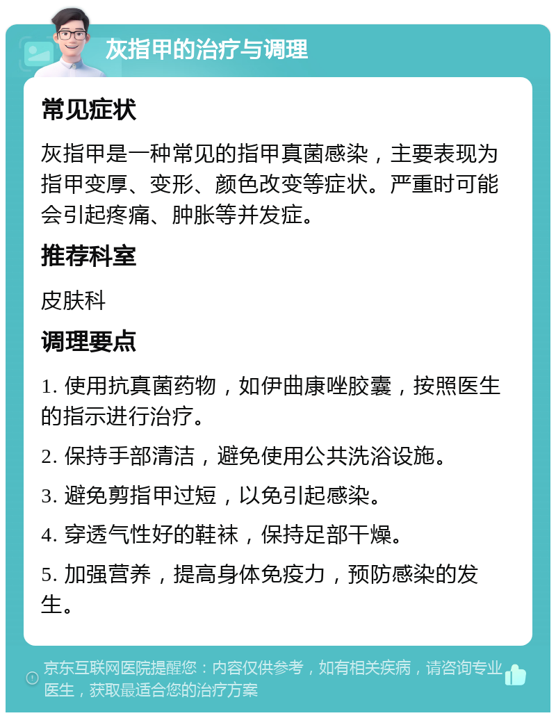 灰指甲的治疗与调理 常见症状 灰指甲是一种常见的指甲真菌感染，主要表现为指甲变厚、变形、颜色改变等症状。严重时可能会引起疼痛、肿胀等并发症。 推荐科室 皮肤科 调理要点 1. 使用抗真菌药物，如伊曲康唑胶囊，按照医生的指示进行治疗。 2. 保持手部清洁，避免使用公共洗浴设施。 3. 避免剪指甲过短，以免引起感染。 4. 穿透气性好的鞋袜，保持足部干燥。 5. 加强营养，提高身体免疫力，预防感染的发生。