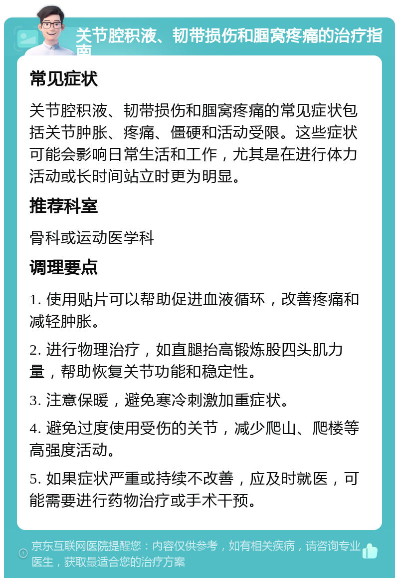 关节腔积液、韧带损伤和腘窝疼痛的治疗指南 常见症状 关节腔积液、韧带损伤和腘窝疼痛的常见症状包括关节肿胀、疼痛、僵硬和活动受限。这些症状可能会影响日常生活和工作，尤其是在进行体力活动或长时间站立时更为明显。 推荐科室 骨科或运动医学科 调理要点 1. 使用贴片可以帮助促进血液循环，改善疼痛和减轻肿胀。 2. 进行物理治疗，如直腿抬高锻炼股四头肌力量，帮助恢复关节功能和稳定性。 3. 注意保暖，避免寒冷刺激加重症状。 4. 避免过度使用受伤的关节，减少爬山、爬楼等高强度活动。 5. 如果症状严重或持续不改善，应及时就医，可能需要进行药物治疗或手术干预。