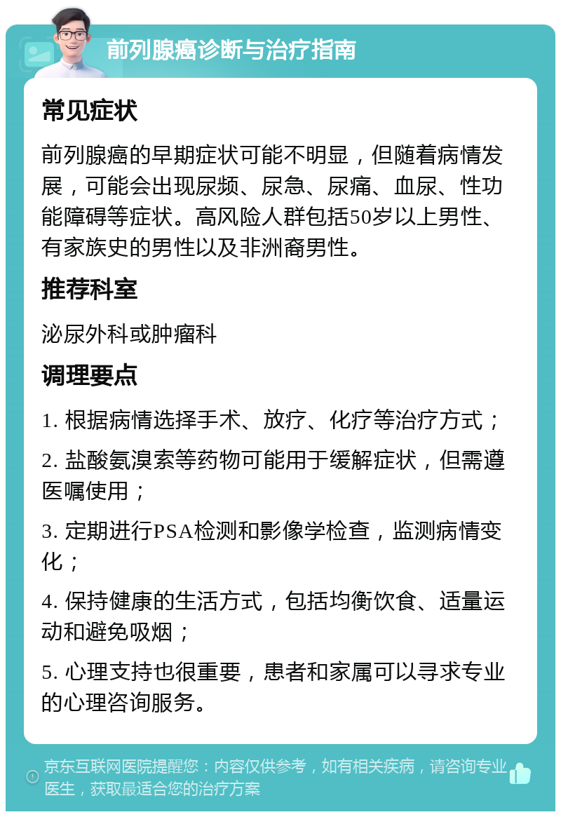 前列腺癌诊断与治疗指南 常见症状 前列腺癌的早期症状可能不明显，但随着病情发展，可能会出现尿频、尿急、尿痛、血尿、性功能障碍等症状。高风险人群包括50岁以上男性、有家族史的男性以及非洲裔男性。 推荐科室 泌尿外科或肿瘤科 调理要点 1. 根据病情选择手术、放疗、化疗等治疗方式； 2. 盐酸氨溴索等药物可能用于缓解症状，但需遵医嘱使用； 3. 定期进行PSA检测和影像学检查，监测病情变化； 4. 保持健康的生活方式，包括均衡饮食、适量运动和避免吸烟； 5. 心理支持也很重要，患者和家属可以寻求专业的心理咨询服务。