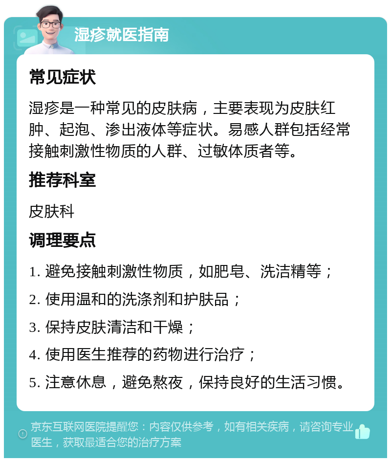 湿疹就医指南 常见症状 湿疹是一种常见的皮肤病，主要表现为皮肤红肿、起泡、渗出液体等症状。易感人群包括经常接触刺激性物质的人群、过敏体质者等。 推荐科室 皮肤科 调理要点 1. 避免接触刺激性物质，如肥皂、洗洁精等； 2. 使用温和的洗涤剂和护肤品； 3. 保持皮肤清洁和干燥； 4. 使用医生推荐的药物进行治疗； 5. 注意休息，避免熬夜，保持良好的生活习惯。