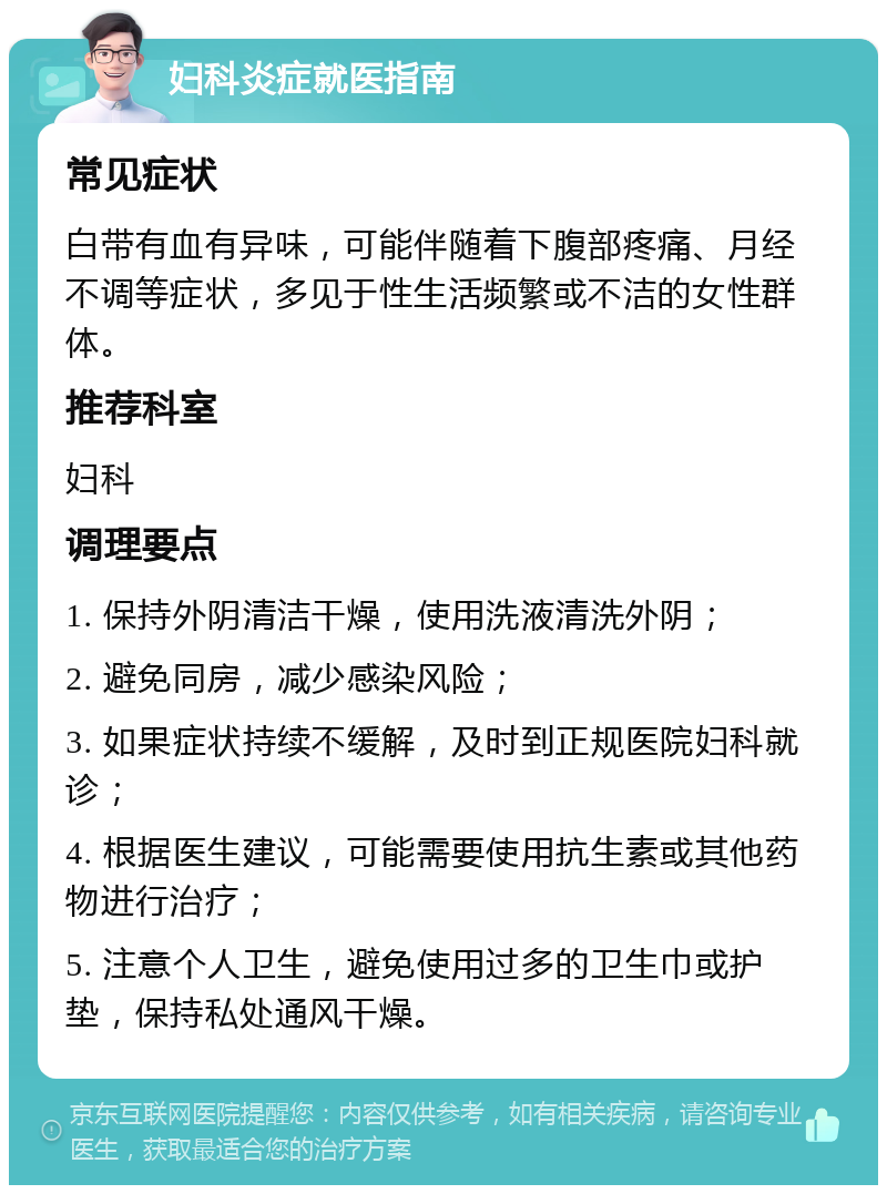 妇科炎症就医指南 常见症状 白带有血有异味，可能伴随着下腹部疼痛、月经不调等症状，多见于性生活频繁或不洁的女性群体。 推荐科室 妇科 调理要点 1. 保持外阴清洁干燥，使用洗液清洗外阴； 2. 避免同房，减少感染风险； 3. 如果症状持续不缓解，及时到正规医院妇科就诊； 4. 根据医生建议，可能需要使用抗生素或其他药物进行治疗； 5. 注意个人卫生，避免使用过多的卫生巾或护垫，保持私处通风干燥。