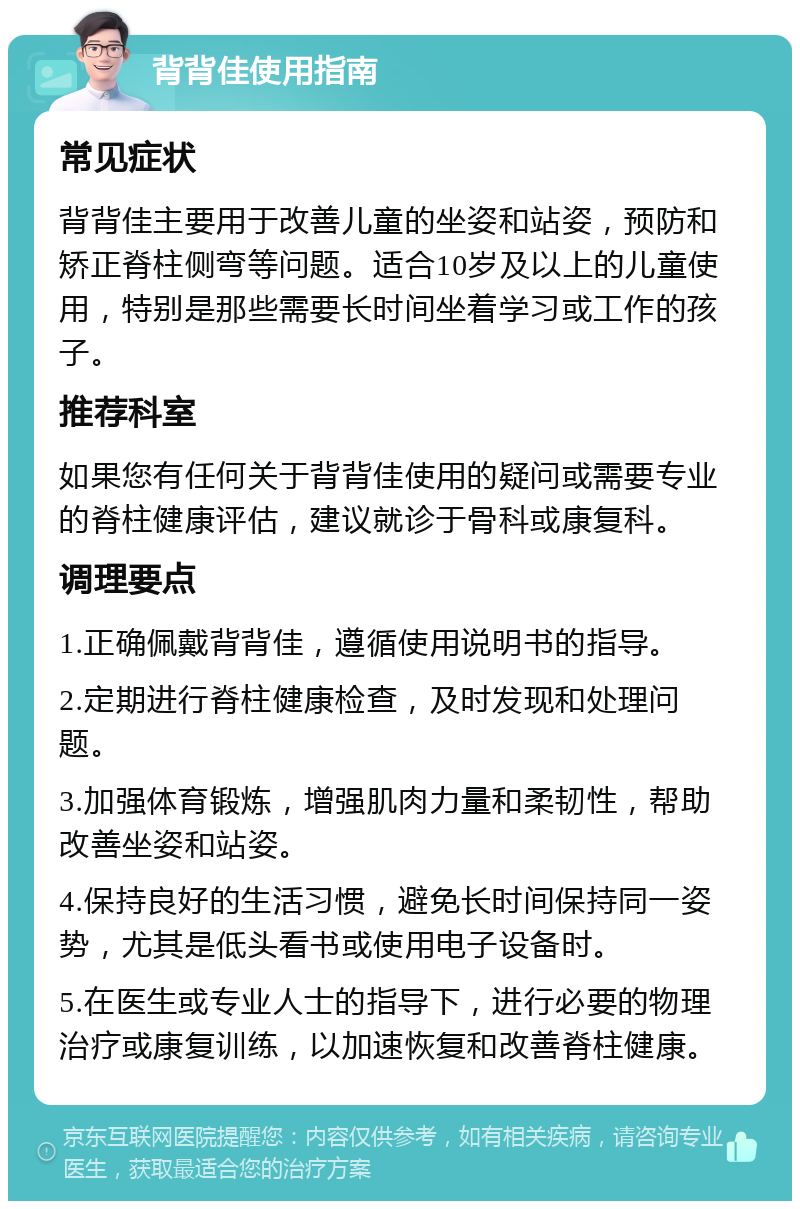 背背佳使用指南 常见症状 背背佳主要用于改善儿童的坐姿和站姿，预防和矫正脊柱侧弯等问题。适合10岁及以上的儿童使用，特别是那些需要长时间坐着学习或工作的孩子。 推荐科室 如果您有任何关于背背佳使用的疑问或需要专业的脊柱健康评估，建议就诊于骨科或康复科。 调理要点 1.正确佩戴背背佳，遵循使用说明书的指导。 2.定期进行脊柱健康检查，及时发现和处理问题。 3.加强体育锻炼，增强肌肉力量和柔韧性，帮助改善坐姿和站姿。 4.保持良好的生活习惯，避免长时间保持同一姿势，尤其是低头看书或使用电子设备时。 5.在医生或专业人士的指导下，进行必要的物理治疗或康复训练，以加速恢复和改善脊柱健康。