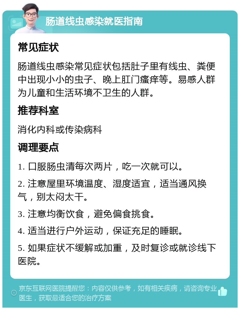 肠道线虫感染就医指南 常见症状 肠道线虫感染常见症状包括肚子里有线虫、粪便中出现小小的虫子、晚上肛门瘙痒等。易感人群为儿童和生活环境不卫生的人群。 推荐科室 消化内科或传染病科 调理要点 1. 口服肠虫清每次两片，吃一次就可以。 2. 注意屋里环境温度、湿度适宜，适当通风换气，别太闷太干。 3. 注意均衡饮食，避免偏食挑食。 4. 适当进行户外运动，保证充足的睡眠。 5. 如果症状不缓解或加重，及时复诊或就诊线下医院。