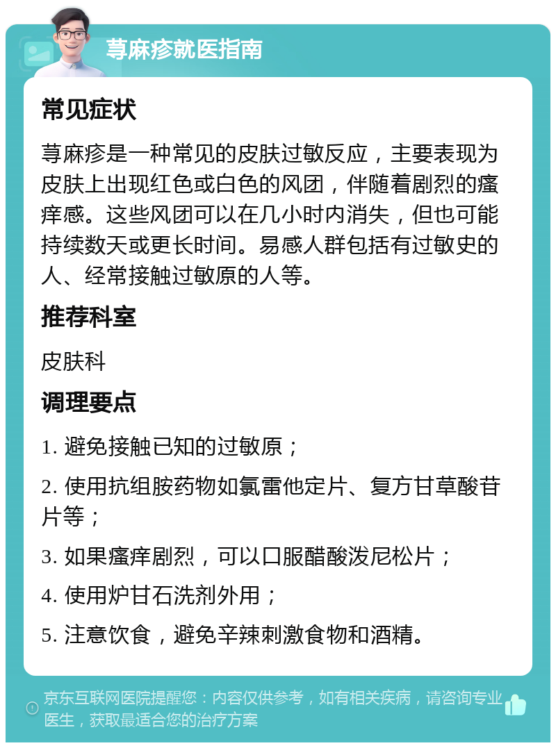 荨麻疹就医指南 常见症状 荨麻疹是一种常见的皮肤过敏反应，主要表现为皮肤上出现红色或白色的风团，伴随着剧烈的瘙痒感。这些风团可以在几小时内消失，但也可能持续数天或更长时间。易感人群包括有过敏史的人、经常接触过敏原的人等。 推荐科室 皮肤科 调理要点 1. 避免接触已知的过敏原； 2. 使用抗组胺药物如氯雷他定片、复方甘草酸苷片等； 3. 如果瘙痒剧烈，可以口服醋酸泼尼松片； 4. 使用炉甘石洗剂外用； 5. 注意饮食，避免辛辣刺激食物和酒精。