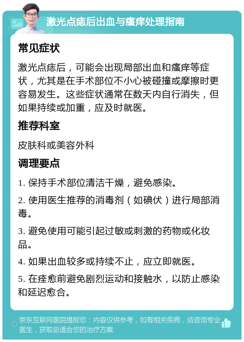 激光点痣后出血与瘙痒处理指南 常见症状 激光点痣后，可能会出现局部出血和瘙痒等症状，尤其是在手术部位不小心被碰撞或摩擦时更容易发生。这些症状通常在数天内自行消失，但如果持续或加重，应及时就医。 推荐科室 皮肤科或美容外科 调理要点 1. 保持手术部位清洁干燥，避免感染。 2. 使用医生推荐的消毒剂（如碘伏）进行局部消毒。 3. 避免使用可能引起过敏或刺激的药物或化妆品。 4. 如果出血较多或持续不止，应立即就医。 5. 在痊愈前避免剧烈运动和接触水，以防止感染和延迟愈合。