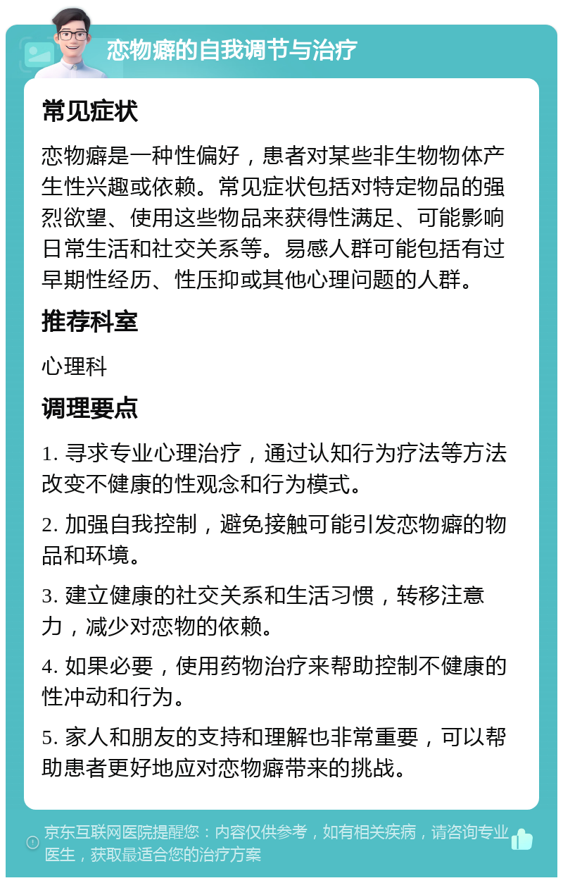 恋物癖的自我调节与治疗 常见症状 恋物癖是一种性偏好，患者对某些非生物物体产生性兴趣或依赖。常见症状包括对特定物品的强烈欲望、使用这些物品来获得性满足、可能影响日常生活和社交关系等。易感人群可能包括有过早期性经历、性压抑或其他心理问题的人群。 推荐科室 心理科 调理要点 1. 寻求专业心理治疗，通过认知行为疗法等方法改变不健康的性观念和行为模式。 2. 加强自我控制，避免接触可能引发恋物癖的物品和环境。 3. 建立健康的社交关系和生活习惯，转移注意力，减少对恋物的依赖。 4. 如果必要，使用药物治疗来帮助控制不健康的性冲动和行为。 5. 家人和朋友的支持和理解也非常重要，可以帮助患者更好地应对恋物癖带来的挑战。