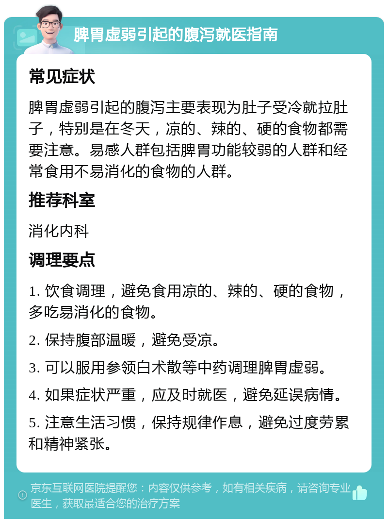 脾胃虚弱引起的腹泻就医指南 常见症状 脾胃虚弱引起的腹泻主要表现为肚子受冷就拉肚子，特别是在冬天，凉的、辣的、硬的食物都需要注意。易感人群包括脾胃功能较弱的人群和经常食用不易消化的食物的人群。 推荐科室 消化内科 调理要点 1. 饮食调理，避免食用凉的、辣的、硬的食物，多吃易消化的食物。 2. 保持腹部温暖，避免受凉。 3. 可以服用参领白术散等中药调理脾胃虚弱。 4. 如果症状严重，应及时就医，避免延误病情。 5. 注意生活习惯，保持规律作息，避免过度劳累和精神紧张。