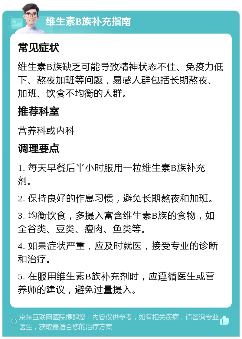 维生素B族补充指南 常见症状 维生素B族缺乏可能导致精神状态不佳、免疫力低下、熬夜加班等问题，易感人群包括长期熬夜、加班、饮食不均衡的人群。 推荐科室 营养科或内科 调理要点 1. 每天早餐后半小时服用一粒维生素B族补充剂。 2. 保持良好的作息习惯，避免长期熬夜和加班。 3. 均衡饮食，多摄入富含维生素B族的食物，如全谷类、豆类、瘦肉、鱼类等。 4. 如果症状严重，应及时就医，接受专业的诊断和治疗。 5. 在服用维生素B族补充剂时，应遵循医生或营养师的建议，避免过量摄入。