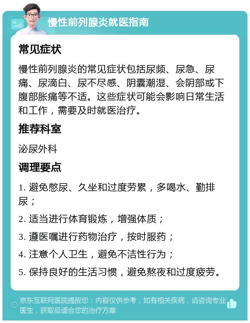 慢性前列腺炎就医指南 常见症状 慢性前列腺炎的常见症状包括尿频、尿急、尿痛、尿滴白、尿不尽感、阴囊潮湿、会阴部或下腹部胀痛等不适。这些症状可能会影响日常生活和工作，需要及时就医治疗。 推荐科室 泌尿外科 调理要点 1. 避免憋尿、久坐和过度劳累，多喝水、勤排尿； 2. 适当进行体育锻炼，增强体质； 3. 遵医嘱进行药物治疗，按时服药； 4. 注意个人卫生，避免不洁性行为； 5. 保持良好的生活习惯，避免熬夜和过度疲劳。