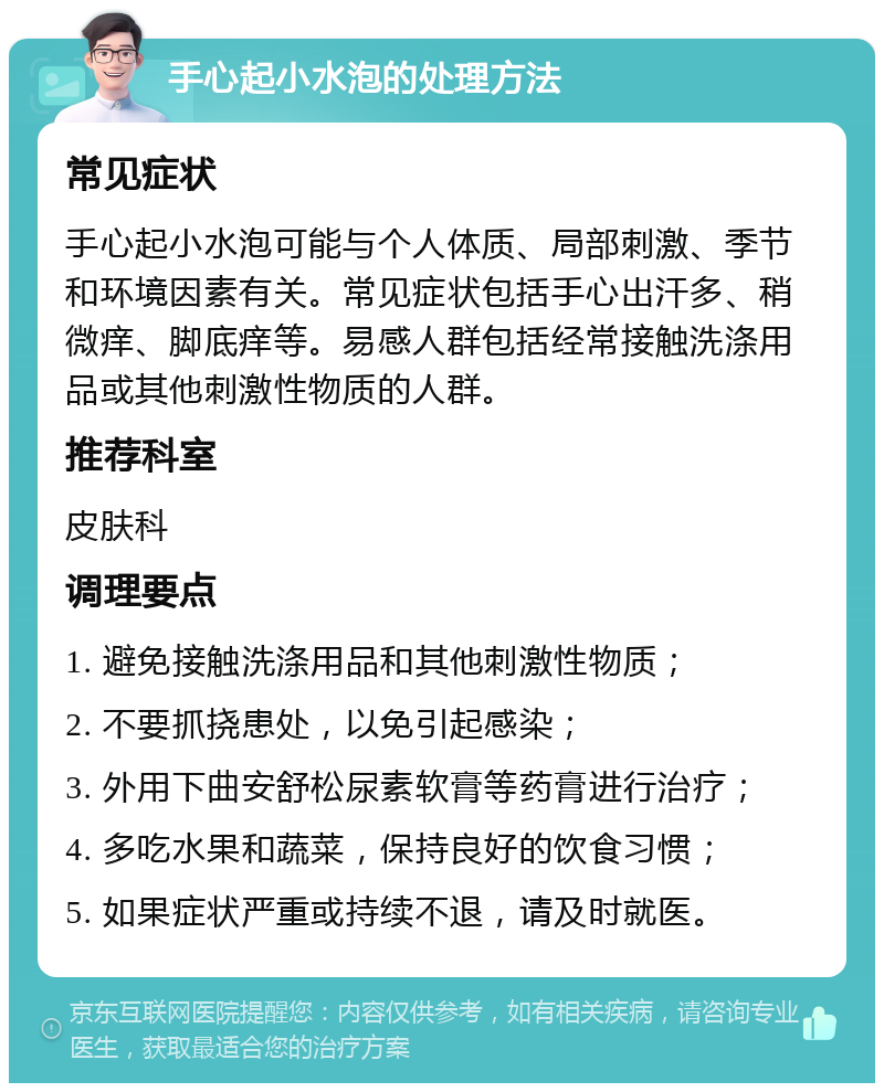 手心起小水泡的处理方法 常见症状 手心起小水泡可能与个人体质、局部刺激、季节和环境因素有关。常见症状包括手心出汗多、稍微痒、脚底痒等。易感人群包括经常接触洗涤用品或其他刺激性物质的人群。 推荐科室 皮肤科 调理要点 1. 避免接触洗涤用品和其他刺激性物质； 2. 不要抓挠患处，以免引起感染； 3. 外用下曲安舒松尿素软膏等药膏进行治疗； 4. 多吃水果和蔬菜，保持良好的饮食习惯； 5. 如果症状严重或持续不退，请及时就医。