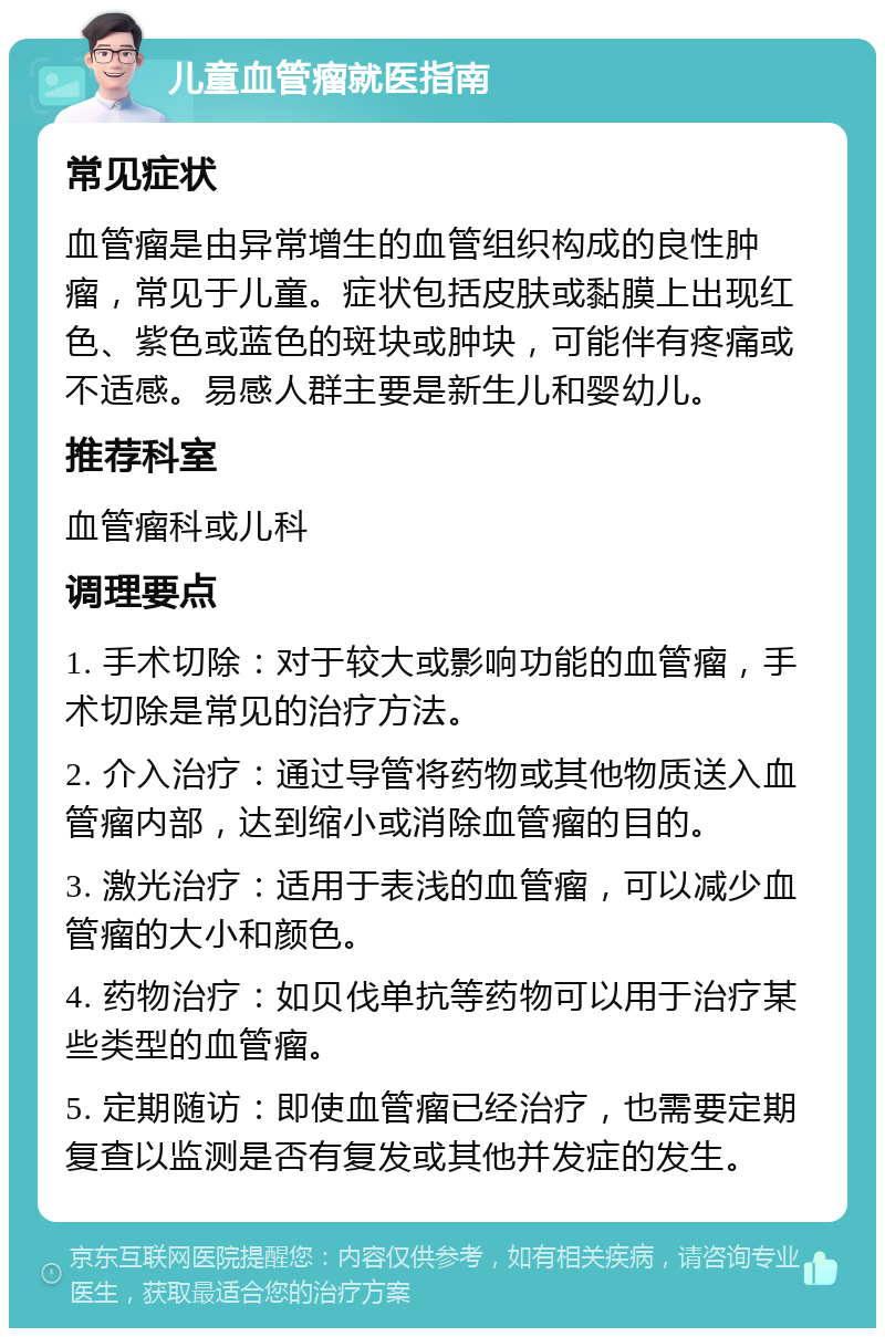 儿童血管瘤就医指南 常见症状 血管瘤是由异常增生的血管组织构成的良性肿瘤，常见于儿童。症状包括皮肤或黏膜上出现红色、紫色或蓝色的斑块或肿块，可能伴有疼痛或不适感。易感人群主要是新生儿和婴幼儿。 推荐科室 血管瘤科或儿科 调理要点 1. 手术切除：对于较大或影响功能的血管瘤，手术切除是常见的治疗方法。 2. 介入治疗：通过导管将药物或其他物质送入血管瘤内部，达到缩小或消除血管瘤的目的。 3. 激光治疗：适用于表浅的血管瘤，可以减少血管瘤的大小和颜色。 4. 药物治疗：如贝伐单抗等药物可以用于治疗某些类型的血管瘤。 5. 定期随访：即使血管瘤已经治疗，也需要定期复查以监测是否有复发或其他并发症的发生。