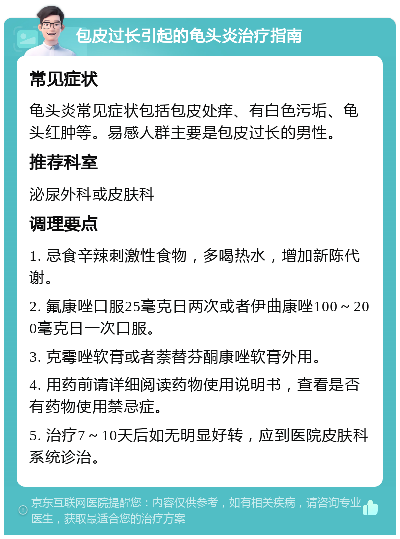 包皮过长引起的龟头炎治疗指南 常见症状 龟头炎常见症状包括包皮处痒、有白色污垢、龟头红肿等。易感人群主要是包皮过长的男性。 推荐科室 泌尿外科或皮肤科 调理要点 1. 忌食辛辣刺激性食物，多喝热水，增加新陈代谢。 2. 氟康唑口服25毫克日两次或者伊曲康唑100～200毫克日一次口服。 3. 克霉唑软膏或者萘替芬酮康唑软膏外用。 4. 用药前请详细阅读药物使用说明书，查看是否有药物使用禁忌症。 5. 治疗7～10天后如无明显好转，应到医院皮肤科系统诊治。