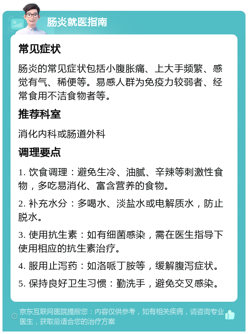 肠炎就医指南 常见症状 肠炎的常见症状包括小腹胀痛、上大手频繁、感觉有气、稀便等。易感人群为免疫力较弱者、经常食用不洁食物者等。 推荐科室 消化内科或肠道外科 调理要点 1. 饮食调理：避免生冷、油腻、辛辣等刺激性食物，多吃易消化、富含营养的食物。 2. 补充水分：多喝水、淡盐水或电解质水，防止脱水。 3. 使用抗生素：如有细菌感染，需在医生指导下使用相应的抗生素治疗。 4. 服用止泻药：如洛哌丁胺等，缓解腹泻症状。 5. 保持良好卫生习惯：勤洗手，避免交叉感染。