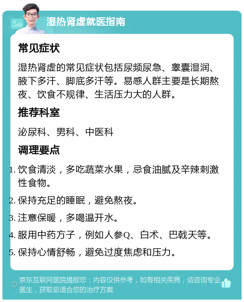 湿热肾虚就医指南 常见症状 湿热肾虚的常见症状包括尿频尿急、睾囊湿润、腋下多汗、脚底多汗等。易感人群主要是长期熬夜、饮食不规律、生活压力大的人群。 推荐科室 泌尿科、男科、中医科 调理要点 饮食清淡，多吃蔬菜水果，忌食油腻及辛辣刺激性食物。 保持充足的睡眠，避免熬夜。 注意保暖，多喝温开水。 服用中药方子，例如人参Q、白术、巴戟天等。 保持心情舒畅，避免过度焦虑和压力。