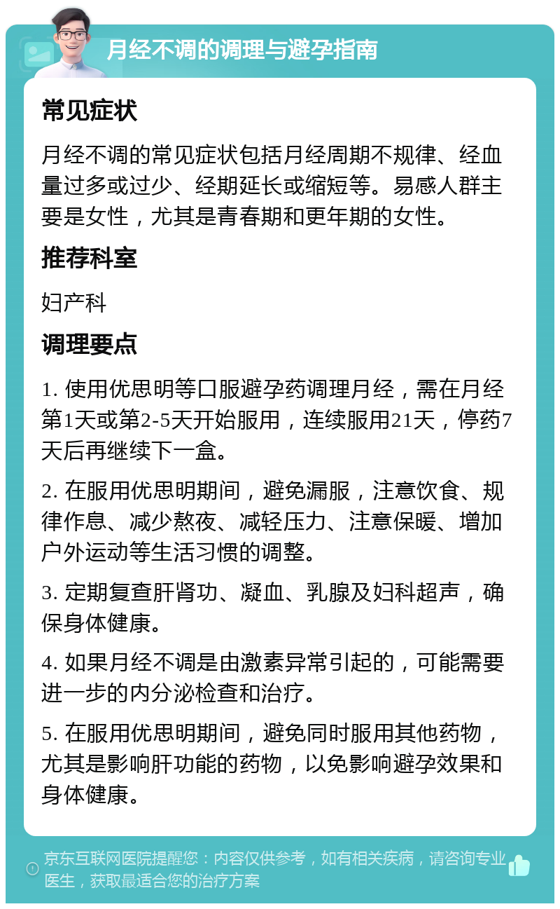 月经不调的调理与避孕指南 常见症状 月经不调的常见症状包括月经周期不规律、经血量过多或过少、经期延长或缩短等。易感人群主要是女性，尤其是青春期和更年期的女性。 推荐科室 妇产科 调理要点 1. 使用优思明等口服避孕药调理月经，需在月经第1天或第2-5天开始服用，连续服用21天，停药7天后再继续下一盒。 2. 在服用优思明期间，避免漏服，注意饮食、规律作息、减少熬夜、减轻压力、注意保暖、增加户外运动等生活习惯的调整。 3. 定期复查肝肾功、凝血、乳腺及妇科超声，确保身体健康。 4. 如果月经不调是由激素异常引起的，可能需要进一步的内分泌检查和治疗。 5. 在服用优思明期间，避免同时服用其他药物，尤其是影响肝功能的药物，以免影响避孕效果和身体健康。