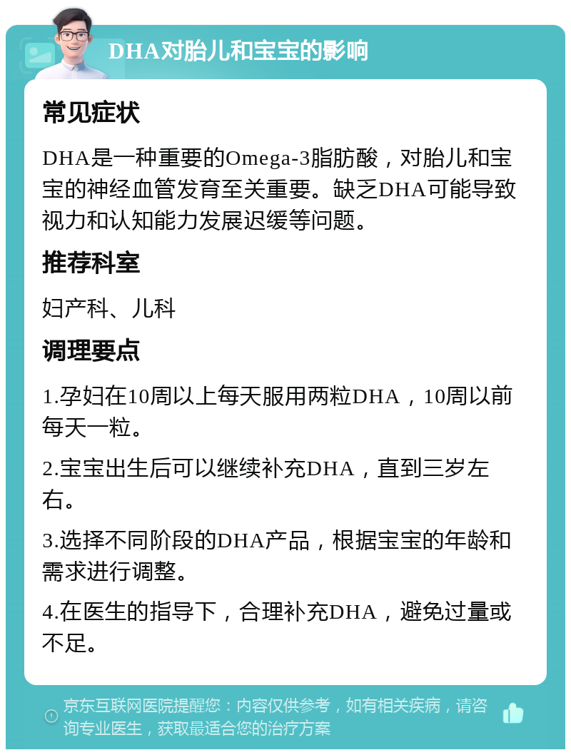 DHA对胎儿和宝宝的影响 常见症状 DHA是一种重要的Omega-3脂肪酸，对胎儿和宝宝的神经血管发育至关重要。缺乏DHA可能导致视力和认知能力发展迟缓等问题。 推荐科室 妇产科、儿科 调理要点 1.孕妇在10周以上每天服用两粒DHA，10周以前每天一粒。 2.宝宝出生后可以继续补充DHA，直到三岁左右。 3.选择不同阶段的DHA产品，根据宝宝的年龄和需求进行调整。 4.在医生的指导下，合理补充DHA，避免过量或不足。