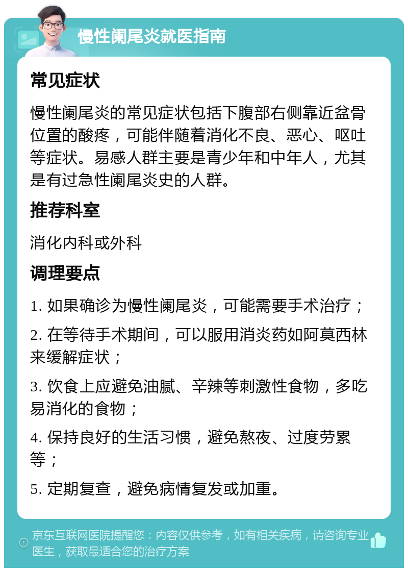 慢性阑尾炎就医指南 常见症状 慢性阑尾炎的常见症状包括下腹部右侧靠近盆骨位置的酸疼，可能伴随着消化不良、恶心、呕吐等症状。易感人群主要是青少年和中年人，尤其是有过急性阑尾炎史的人群。 推荐科室 消化内科或外科 调理要点 1. 如果确诊为慢性阑尾炎，可能需要手术治疗； 2. 在等待手术期间，可以服用消炎药如阿莫西林来缓解症状； 3. 饮食上应避免油腻、辛辣等刺激性食物，多吃易消化的食物； 4. 保持良好的生活习惯，避免熬夜、过度劳累等； 5. 定期复查，避免病情复发或加重。