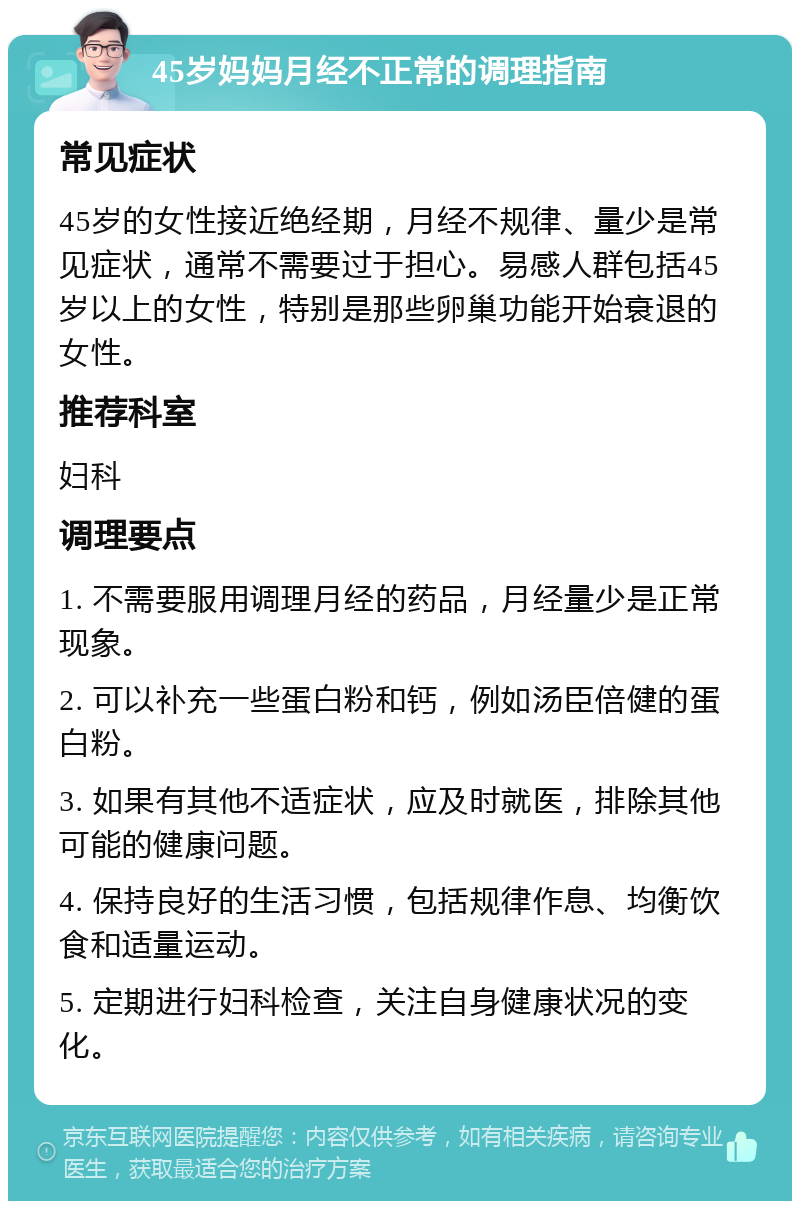 45岁妈妈月经不正常的调理指南 常见症状 45岁的女性接近绝经期，月经不规律、量少是常见症状，通常不需要过于担心。易感人群包括45岁以上的女性，特别是那些卵巢功能开始衰退的女性。 推荐科室 妇科 调理要点 1. 不需要服用调理月经的药品，月经量少是正常现象。 2. 可以补充一些蛋白粉和钙，例如汤臣倍健的蛋白粉。 3. 如果有其他不适症状，应及时就医，排除其他可能的健康问题。 4. 保持良好的生活习惯，包括规律作息、均衡饮食和适量运动。 5. 定期进行妇科检查，关注自身健康状况的变化。