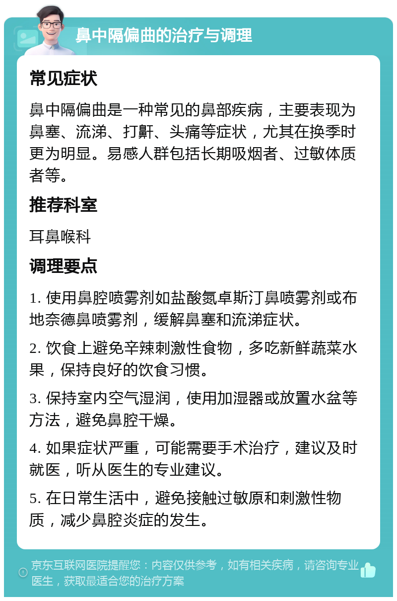 鼻中隔偏曲的治疗与调理 常见症状 鼻中隔偏曲是一种常见的鼻部疾病，主要表现为鼻塞、流涕、打鼾、头痛等症状，尤其在换季时更为明显。易感人群包括长期吸烟者、过敏体质者等。 推荐科室 耳鼻喉科 调理要点 1. 使用鼻腔喷雾剂如盐酸氮卓斯汀鼻喷雾剂或布地奈德鼻喷雾剂，缓解鼻塞和流涕症状。 2. 饮食上避免辛辣刺激性食物，多吃新鲜蔬菜水果，保持良好的饮食习惯。 3. 保持室内空气湿润，使用加湿器或放置水盆等方法，避免鼻腔干燥。 4. 如果症状严重，可能需要手术治疗，建议及时就医，听从医生的专业建议。 5. 在日常生活中，避免接触过敏原和刺激性物质，减少鼻腔炎症的发生。