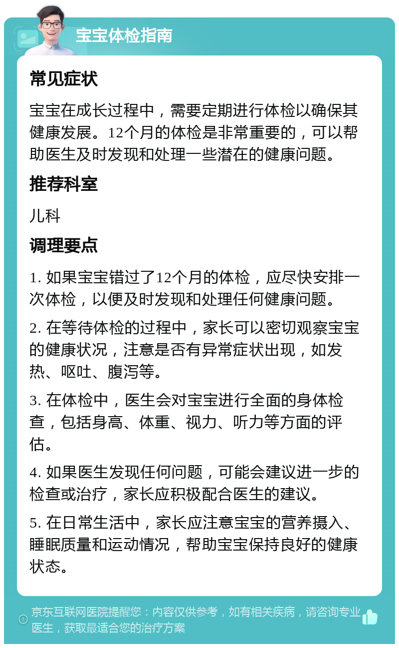 宝宝体检指南 常见症状 宝宝在成长过程中，需要定期进行体检以确保其健康发展。12个月的体检是非常重要的，可以帮助医生及时发现和处理一些潜在的健康问题。 推荐科室 儿科 调理要点 1. 如果宝宝错过了12个月的体检，应尽快安排一次体检，以便及时发现和处理任何健康问题。 2. 在等待体检的过程中，家长可以密切观察宝宝的健康状况，注意是否有异常症状出现，如发热、呕吐、腹泻等。 3. 在体检中，医生会对宝宝进行全面的身体检查，包括身高、体重、视力、听力等方面的评估。 4. 如果医生发现任何问题，可能会建议进一步的检查或治疗，家长应积极配合医生的建议。 5. 在日常生活中，家长应注意宝宝的营养摄入、睡眠质量和运动情况，帮助宝宝保持良好的健康状态。