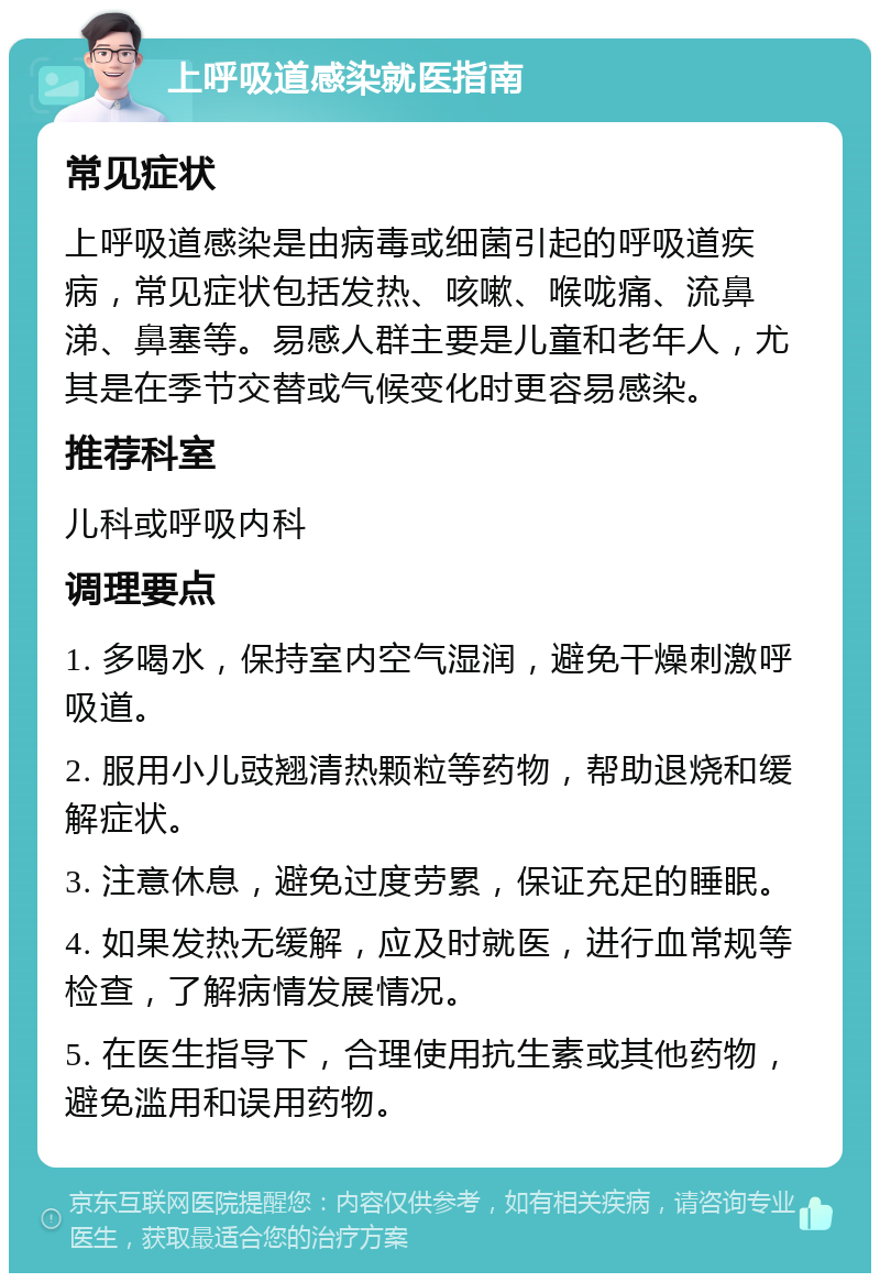 上呼吸道感染就医指南 常见症状 上呼吸道感染是由病毒或细菌引起的呼吸道疾病，常见症状包括发热、咳嗽、喉咙痛、流鼻涕、鼻塞等。易感人群主要是儿童和老年人，尤其是在季节交替或气候变化时更容易感染。 推荐科室 儿科或呼吸内科 调理要点 1. 多喝水，保持室内空气湿润，避免干燥刺激呼吸道。 2. 服用小儿豉翘清热颗粒等药物，帮助退烧和缓解症状。 3. 注意休息，避免过度劳累，保证充足的睡眠。 4. 如果发热无缓解，应及时就医，进行血常规等检查，了解病情发展情况。 5. 在医生指导下，合理使用抗生素或其他药物，避免滥用和误用药物。