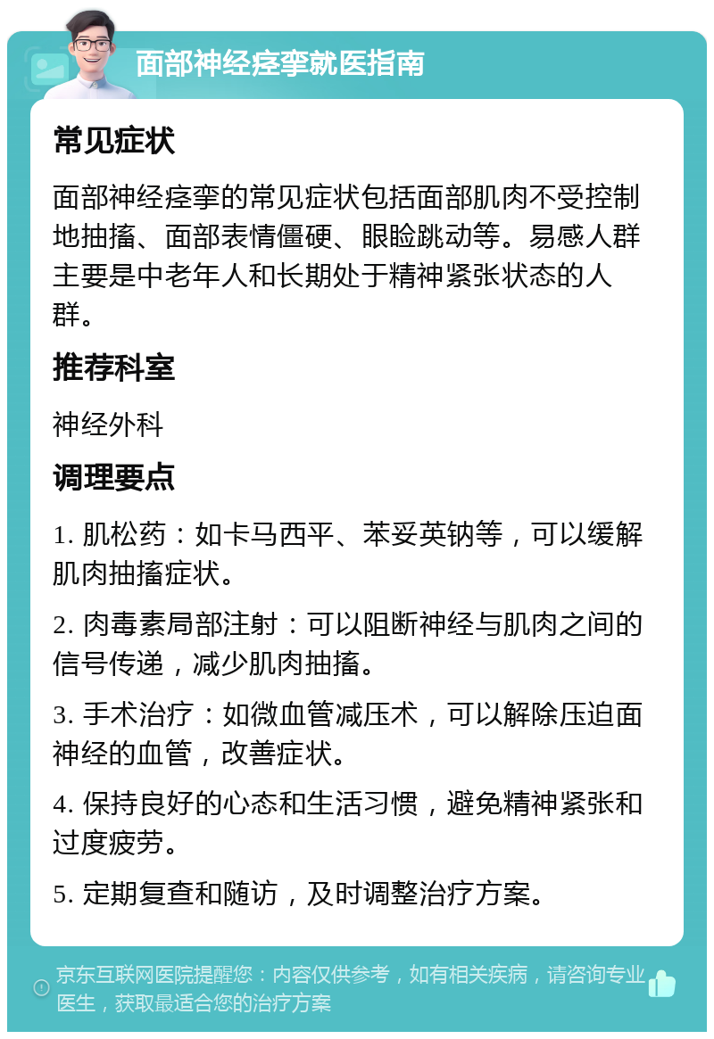 面部神经痉挛就医指南 常见症状 面部神经痉挛的常见症状包括面部肌肉不受控制地抽搐、面部表情僵硬、眼睑跳动等。易感人群主要是中老年人和长期处于精神紧张状态的人群。 推荐科室 神经外科 调理要点 1. 肌松药：如卡马西平、苯妥英钠等，可以缓解肌肉抽搐症状。 2. 肉毒素局部注射：可以阻断神经与肌肉之间的信号传递，减少肌肉抽搐。 3. 手术治疗：如微血管减压术，可以解除压迫面神经的血管，改善症状。 4. 保持良好的心态和生活习惯，避免精神紧张和过度疲劳。 5. 定期复查和随访，及时调整治疗方案。