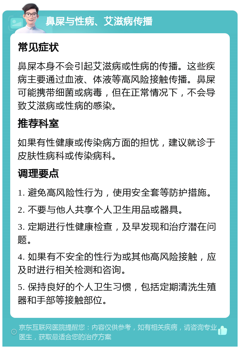 鼻屎与性病、艾滋病传播 常见症状 鼻屎本身不会引起艾滋病或性病的传播。这些疾病主要通过血液、体液等高风险接触传播。鼻屎可能携带细菌或病毒，但在正常情况下，不会导致艾滋病或性病的感染。 推荐科室 如果有性健康或传染病方面的担忧，建议就诊于皮肤性病科或传染病科。 调理要点 1. 避免高风险性行为，使用安全套等防护措施。 2. 不要与他人共享个人卫生用品或器具。 3. 定期进行性健康检查，及早发现和治疗潜在问题。 4. 如果有不安全的性行为或其他高风险接触，应及时进行相关检测和咨询。 5. 保持良好的个人卫生习惯，包括定期清洗生殖器和手部等接触部位。