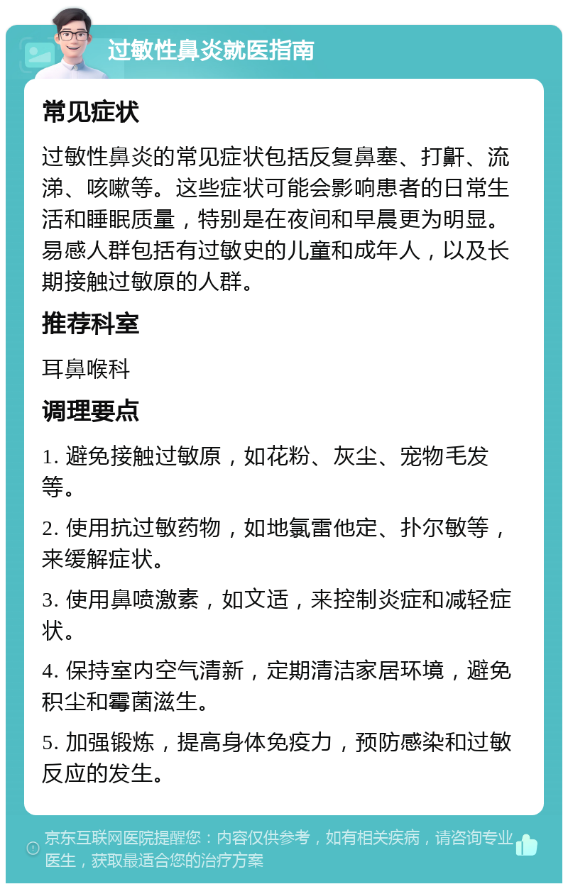 过敏性鼻炎就医指南 常见症状 过敏性鼻炎的常见症状包括反复鼻塞、打鼾、流涕、咳嗽等。这些症状可能会影响患者的日常生活和睡眠质量，特别是在夜间和早晨更为明显。易感人群包括有过敏史的儿童和成年人，以及长期接触过敏原的人群。 推荐科室 耳鼻喉科 调理要点 1. 避免接触过敏原，如花粉、灰尘、宠物毛发等。 2. 使用抗过敏药物，如地氯雷他定、扑尔敏等，来缓解症状。 3. 使用鼻喷激素，如文适，来控制炎症和减轻症状。 4. 保持室内空气清新，定期清洁家居环境，避免积尘和霉菌滋生。 5. 加强锻炼，提高身体免疫力，预防感染和过敏反应的发生。