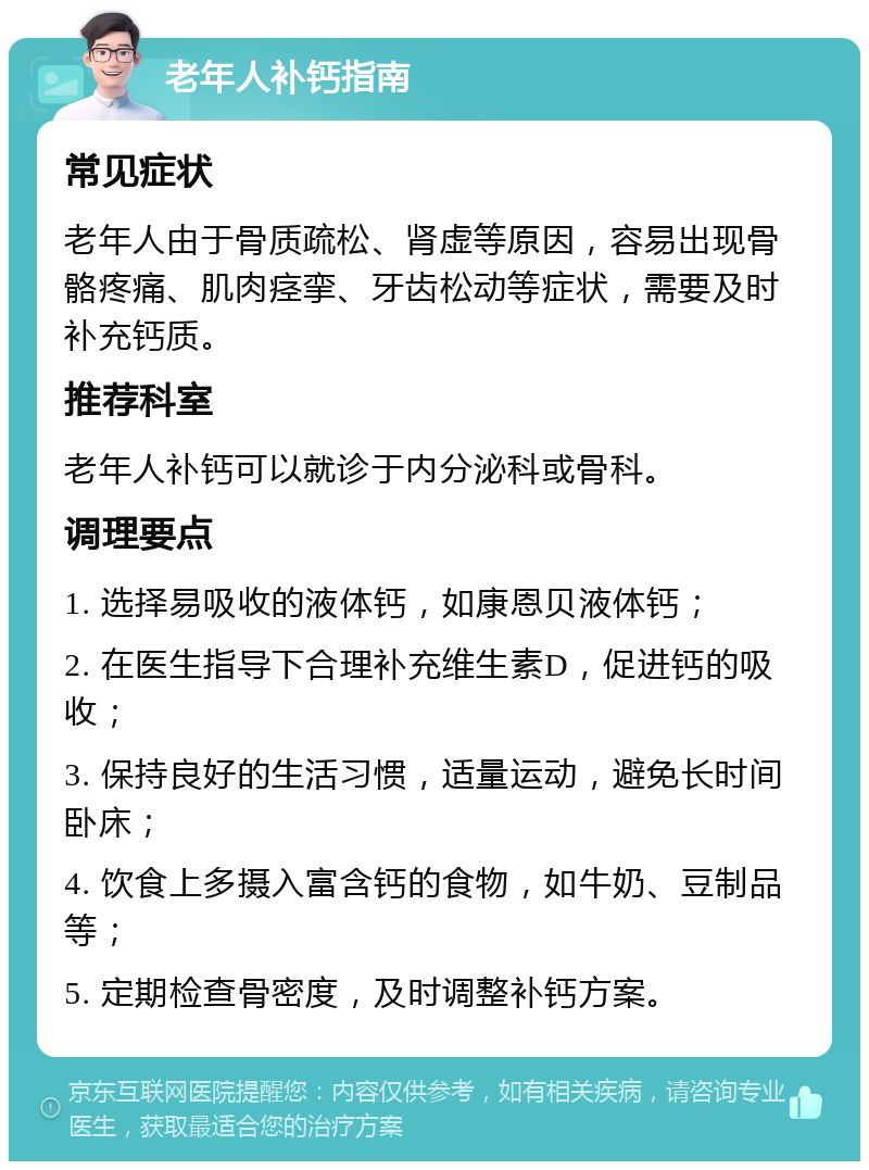 老年人补钙指南 常见症状 老年人由于骨质疏松、肾虚等原因，容易出现骨骼疼痛、肌肉痉挛、牙齿松动等症状，需要及时补充钙质。 推荐科室 老年人补钙可以就诊于内分泌科或骨科。 调理要点 1. 选择易吸收的液体钙，如康恩贝液体钙； 2. 在医生指导下合理补充维生素D，促进钙的吸收； 3. 保持良好的生活习惯，适量运动，避免长时间卧床； 4. 饮食上多摄入富含钙的食物，如牛奶、豆制品等； 5. 定期检查骨密度，及时调整补钙方案。