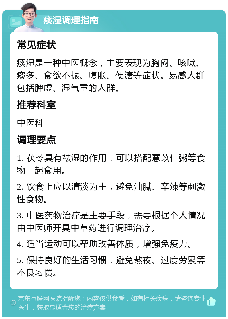 痰湿调理指南 常见症状 痰湿是一种中医概念，主要表现为胸闷、咳嗽、痰多、食欲不振、腹胀、便溏等症状。易感人群包括脾虚、湿气重的人群。 推荐科室 中医科 调理要点 1. 茯苓具有祛湿的作用，可以搭配薏苡仁粥等食物一起食用。 2. 饮食上应以清淡为主，避免油腻、辛辣等刺激性食物。 3. 中医药物治疗是主要手段，需要根据个人情况由中医师开具中草药进行调理治疗。 4. 适当运动可以帮助改善体质，增强免疫力。 5. 保持良好的生活习惯，避免熬夜、过度劳累等不良习惯。