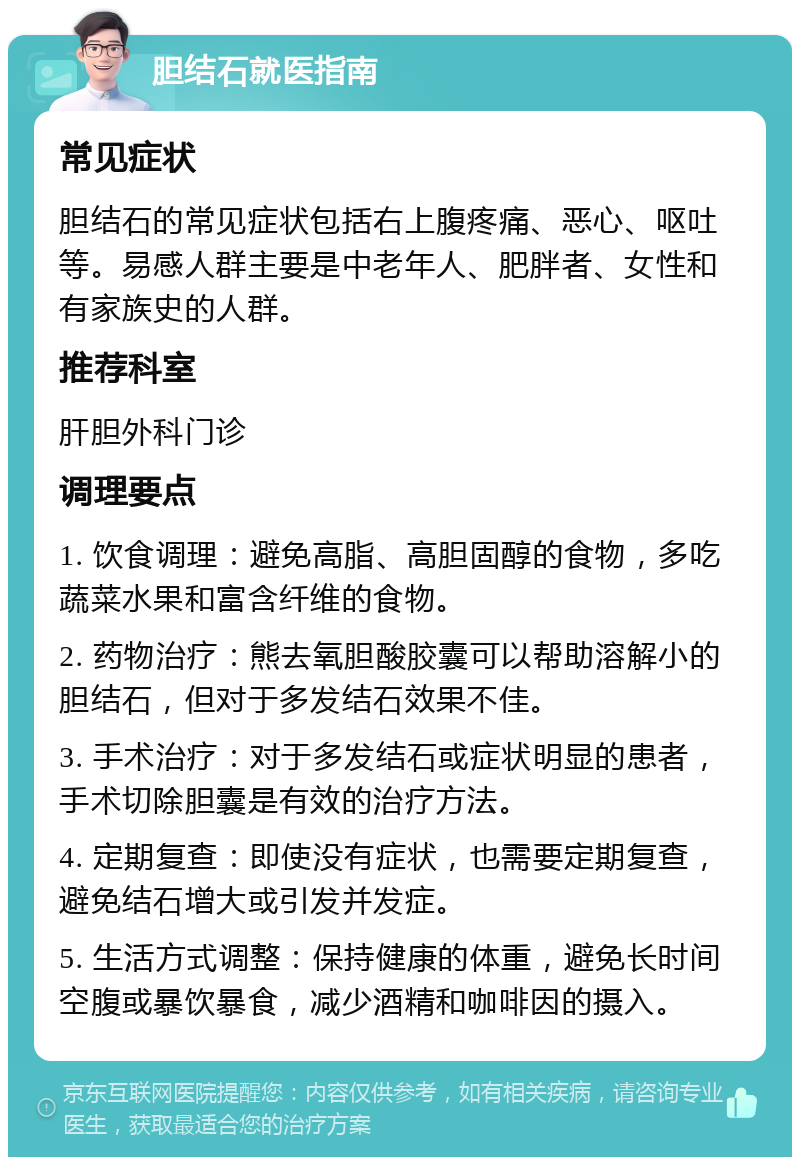 胆结石就医指南 常见症状 胆结石的常见症状包括右上腹疼痛、恶心、呕吐等。易感人群主要是中老年人、肥胖者、女性和有家族史的人群。 推荐科室 肝胆外科门诊 调理要点 1. 饮食调理：避免高脂、高胆固醇的食物，多吃蔬菜水果和富含纤维的食物。 2. 药物治疗：熊去氧胆酸胶囊可以帮助溶解小的胆结石，但对于多发结石效果不佳。 3. 手术治疗：对于多发结石或症状明显的患者，手术切除胆囊是有效的治疗方法。 4. 定期复查：即使没有症状，也需要定期复查，避免结石增大或引发并发症。 5. 生活方式调整：保持健康的体重，避免长时间空腹或暴饮暴食，减少酒精和咖啡因的摄入。