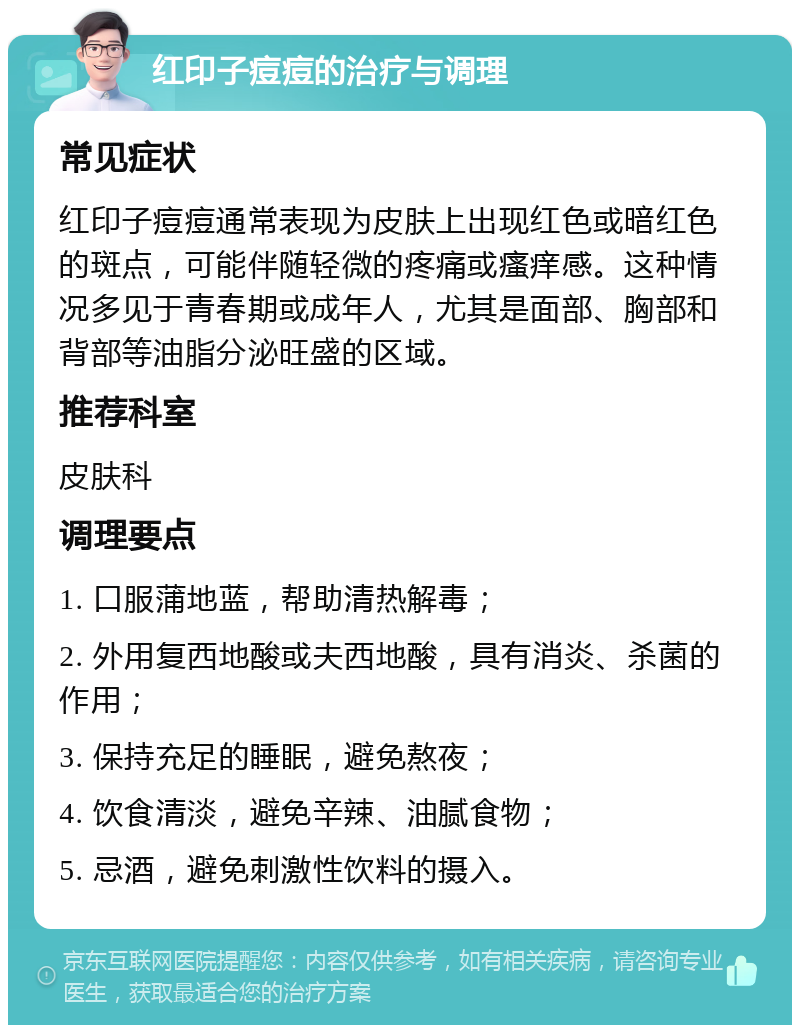 红印子痘痘的治疗与调理 常见症状 红印子痘痘通常表现为皮肤上出现红色或暗红色的斑点，可能伴随轻微的疼痛或瘙痒感。这种情况多见于青春期或成年人，尤其是面部、胸部和背部等油脂分泌旺盛的区域。 推荐科室 皮肤科 调理要点 1. 口服蒲地蓝，帮助清热解毒； 2. 外用复西地酸或夫西地酸，具有消炎、杀菌的作用； 3. 保持充足的睡眠，避免熬夜； 4. 饮食清淡，避免辛辣、油腻食物； 5. 忌酒，避免刺激性饮料的摄入。