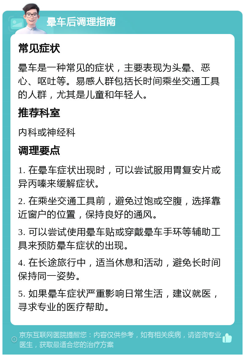 晕车后调理指南 常见症状 晕车是一种常见的症状，主要表现为头晕、恶心、呕吐等。易感人群包括长时间乘坐交通工具的人群，尤其是儿童和年轻人。 推荐科室 内科或神经科 调理要点 1. 在晕车症状出现时，可以尝试服用胃复安片或异丙嗪来缓解症状。 2. 在乘坐交通工具前，避免过饱或空腹，选择靠近窗户的位置，保持良好的通风。 3. 可以尝试使用晕车贴或穿戴晕车手环等辅助工具来预防晕车症状的出现。 4. 在长途旅行中，适当休息和活动，避免长时间保持同一姿势。 5. 如果晕车症状严重影响日常生活，建议就医，寻求专业的医疗帮助。