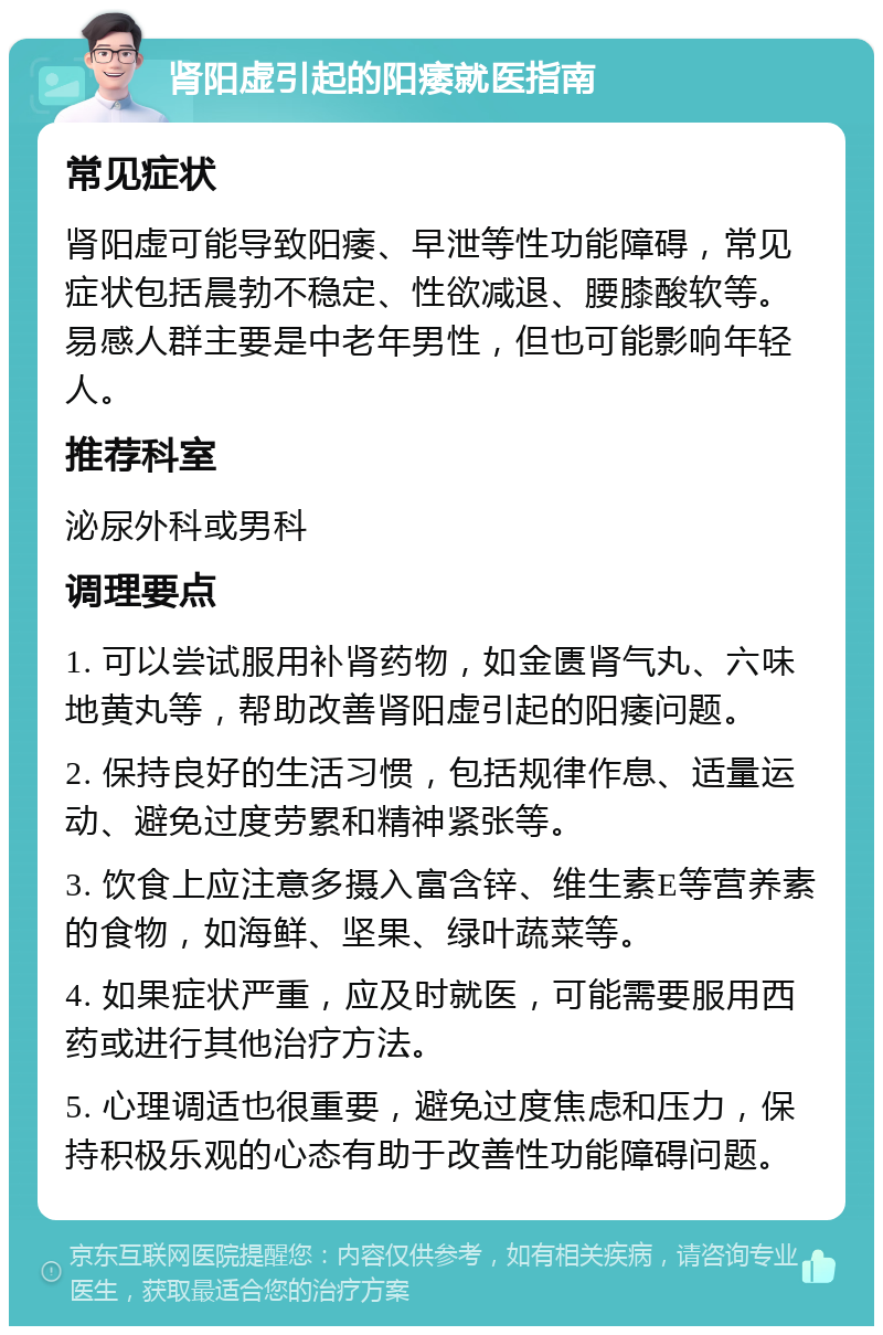 肾阳虚引起的阳痿就医指南 常见症状 肾阳虚可能导致阳痿、早泄等性功能障碍，常见症状包括晨勃不稳定、性欲减退、腰膝酸软等。易感人群主要是中老年男性，但也可能影响年轻人。 推荐科室 泌尿外科或男科 调理要点 1. 可以尝试服用补肾药物，如金匮肾气丸、六味地黄丸等，帮助改善肾阳虚引起的阳痿问题。 2. 保持良好的生活习惯，包括规律作息、适量运动、避免过度劳累和精神紧张等。 3. 饮食上应注意多摄入富含锌、维生素E等营养素的食物，如海鲜、坚果、绿叶蔬菜等。 4. 如果症状严重，应及时就医，可能需要服用西药或进行其他治疗方法。 5. 心理调适也很重要，避免过度焦虑和压力，保持积极乐观的心态有助于改善性功能障碍问题。