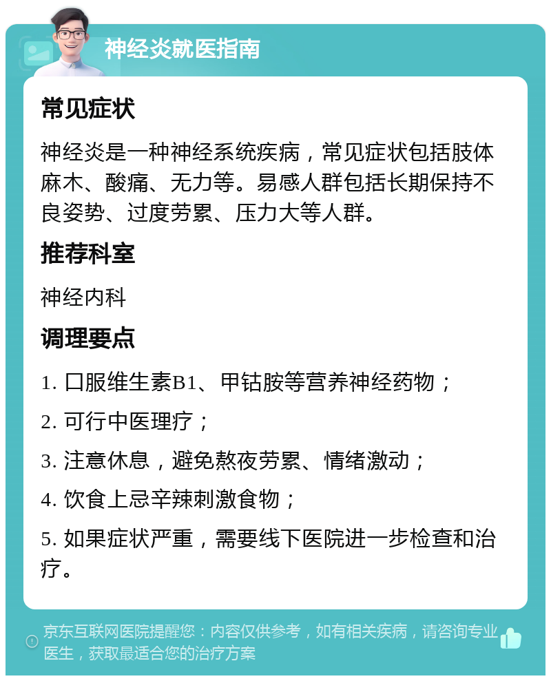 神经炎就医指南 常见症状 神经炎是一种神经系统疾病，常见症状包括肢体麻木、酸痛、无力等。易感人群包括长期保持不良姿势、过度劳累、压力大等人群。 推荐科室 神经内科 调理要点 1. 口服维生素B1、甲钴胺等营养神经药物； 2. 可行中医理疗； 3. 注意休息，避免熬夜劳累、情绪激动； 4. 饮食上忌辛辣刺激食物； 5. 如果症状严重，需要线下医院进一步检查和治疗。