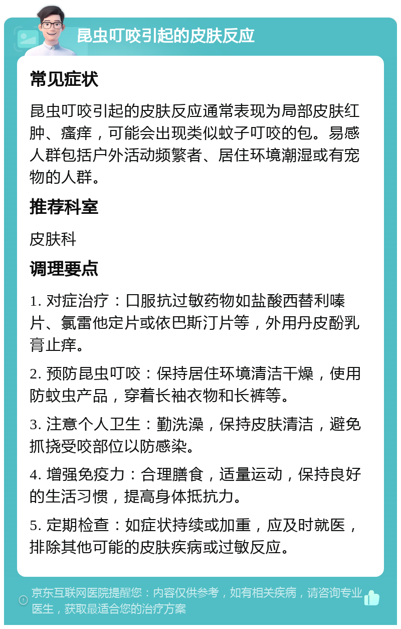 昆虫叮咬引起的皮肤反应 常见症状 昆虫叮咬引起的皮肤反应通常表现为局部皮肤红肿、瘙痒，可能会出现类似蚊子叮咬的包。易感人群包括户外活动频繁者、居住环境潮湿或有宠物的人群。 推荐科室 皮肤科 调理要点 1. 对症治疗：口服抗过敏药物如盐酸西替利嗪片、氯雷他定片或依巴斯汀片等，外用丹皮酚乳膏止痒。 2. 预防昆虫叮咬：保持居住环境清洁干燥，使用防蚊虫产品，穿着长袖衣物和长裤等。 3. 注意个人卫生：勤洗澡，保持皮肤清洁，避免抓挠受咬部位以防感染。 4. 增强免疫力：合理膳食，适量运动，保持良好的生活习惯，提高身体抵抗力。 5. 定期检查：如症状持续或加重，应及时就医，排除其他可能的皮肤疾病或过敏反应。