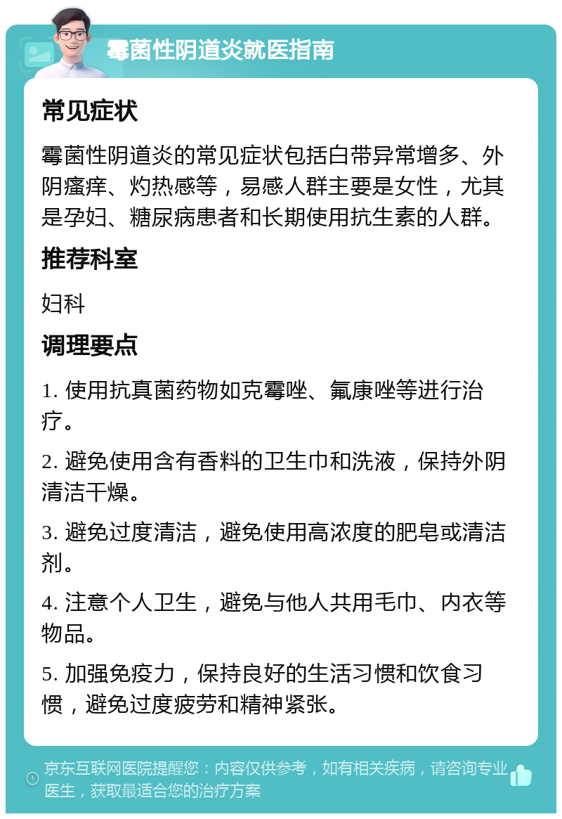 霉菌性阴道炎就医指南 常见症状 霉菌性阴道炎的常见症状包括白带异常增多、外阴瘙痒、灼热感等，易感人群主要是女性，尤其是孕妇、糖尿病患者和长期使用抗生素的人群。 推荐科室 妇科 调理要点 1. 使用抗真菌药物如克霉唑、氟康唑等进行治疗。 2. 避免使用含有香料的卫生巾和洗液，保持外阴清洁干燥。 3. 避免过度清洁，避免使用高浓度的肥皂或清洁剂。 4. 注意个人卫生，避免与他人共用毛巾、内衣等物品。 5. 加强免疫力，保持良好的生活习惯和饮食习惯，避免过度疲劳和精神紧张。