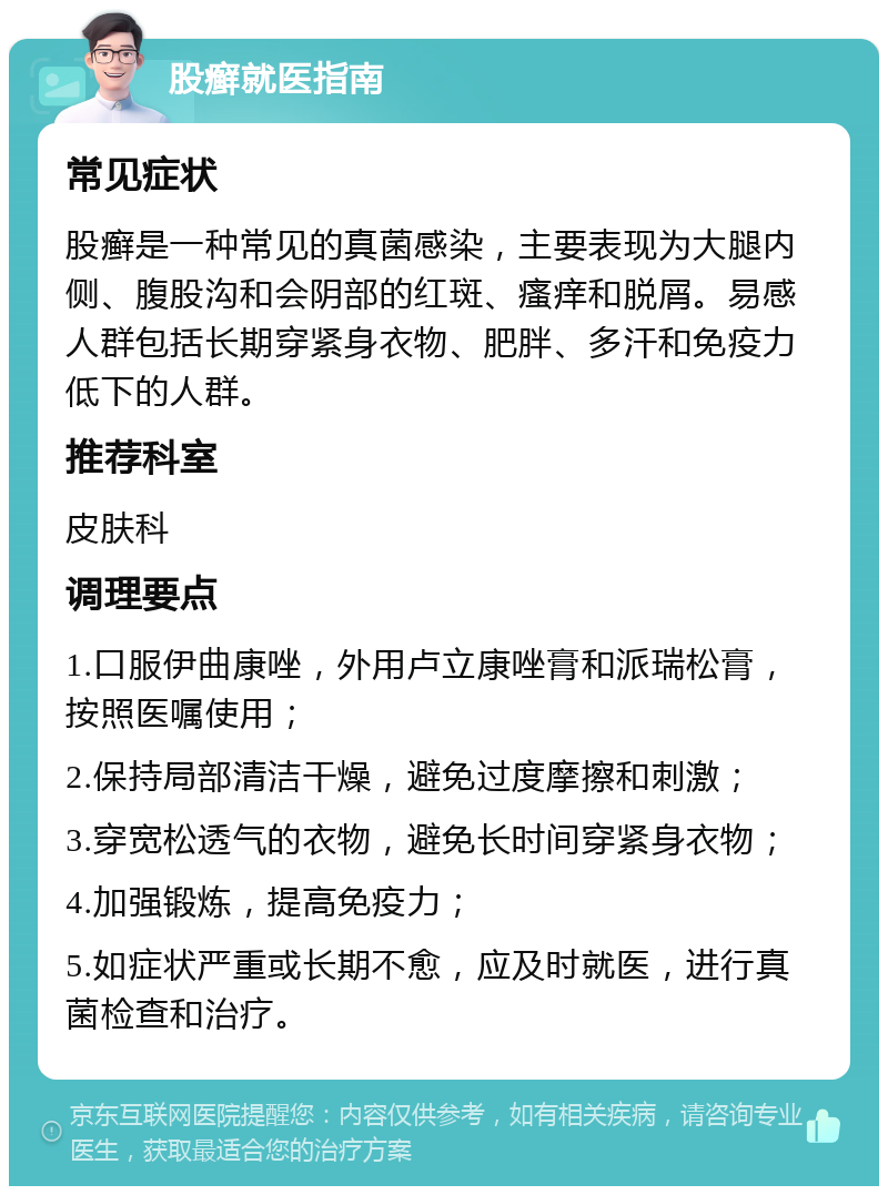 股癣就医指南 常见症状 股癣是一种常见的真菌感染，主要表现为大腿内侧、腹股沟和会阴部的红斑、瘙痒和脱屑。易感人群包括长期穿紧身衣物、肥胖、多汗和免疫力低下的人群。 推荐科室 皮肤科 调理要点 1.口服伊曲康唑，外用卢立康唑膏和派瑞松膏，按照医嘱使用； 2.保持局部清洁干燥，避免过度摩擦和刺激； 3.穿宽松透气的衣物，避免长时间穿紧身衣物； 4.加强锻炼，提高免疫力； 5.如症状严重或长期不愈，应及时就医，进行真菌检查和治疗。