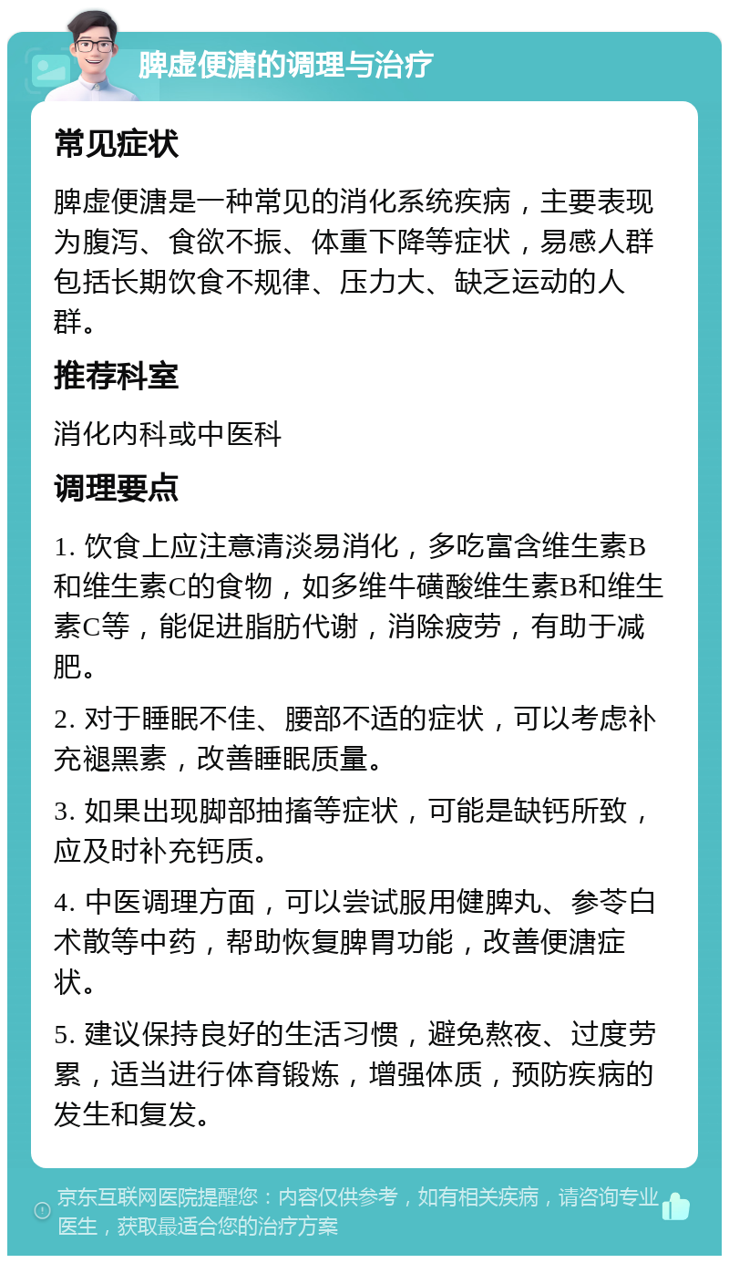 脾虚便溏的调理与治疗 常见症状 脾虚便溏是一种常见的消化系统疾病，主要表现为腹泻、食欲不振、体重下降等症状，易感人群包括长期饮食不规律、压力大、缺乏运动的人群。 推荐科室 消化内科或中医科 调理要点 1. 饮食上应注意清淡易消化，多吃富含维生素B和维生素C的食物，如多维牛磺酸维生素B和维生素C等，能促进脂肪代谢，消除疲劳，有助于减肥。 2. 对于睡眠不佳、腰部不适的症状，可以考虑补充褪黑素，改善睡眠质量。 3. 如果出现脚部抽搐等症状，可能是缺钙所致，应及时补充钙质。 4. 中医调理方面，可以尝试服用健脾丸、参苓白术散等中药，帮助恢复脾胃功能，改善便溏症状。 5. 建议保持良好的生活习惯，避免熬夜、过度劳累，适当进行体育锻炼，增强体质，预防疾病的发生和复发。