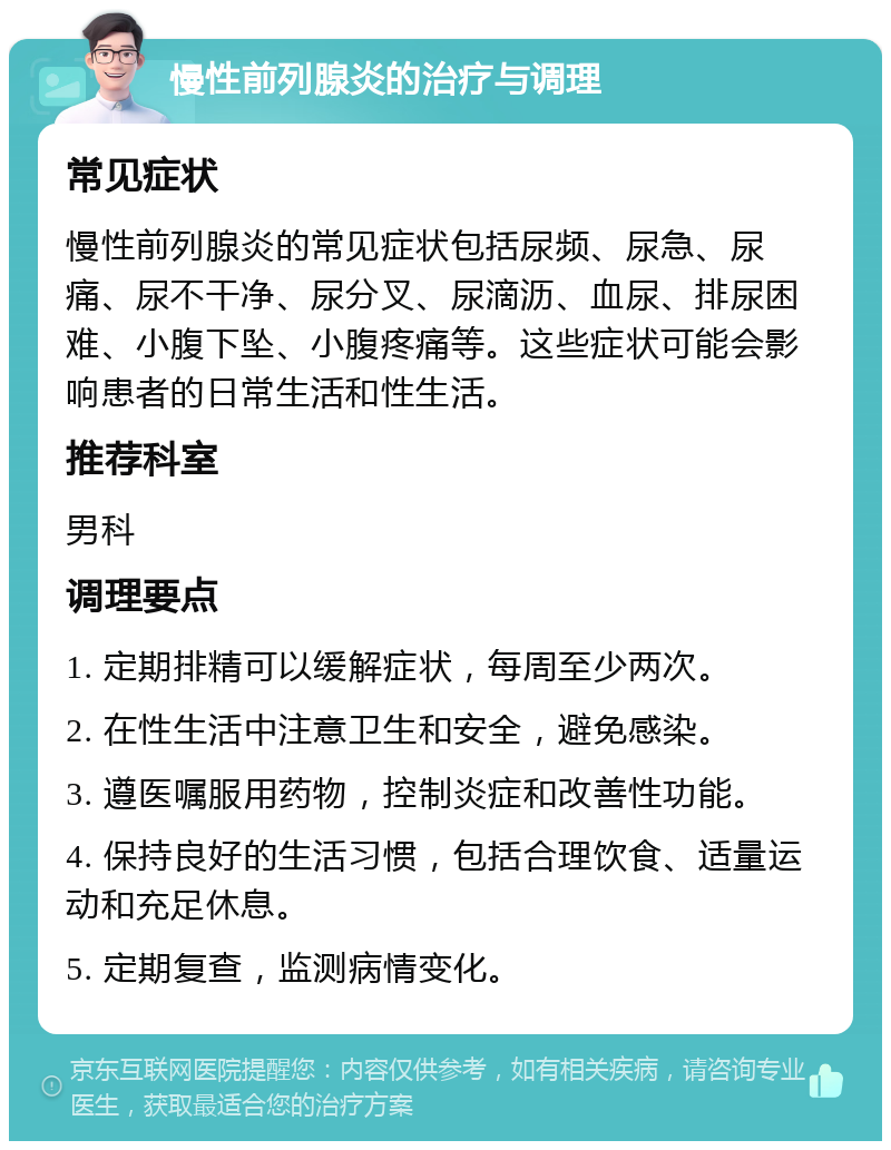 慢性前列腺炎的治疗与调理 常见症状 慢性前列腺炎的常见症状包括尿频、尿急、尿痛、尿不干净、尿分叉、尿滴沥、血尿、排尿困难、小腹下坠、小腹疼痛等。这些症状可能会影响患者的日常生活和性生活。 推荐科室 男科 调理要点 1. 定期排精可以缓解症状，每周至少两次。 2. 在性生活中注意卫生和安全，避免感染。 3. 遵医嘱服用药物，控制炎症和改善性功能。 4. 保持良好的生活习惯，包括合理饮食、适量运动和充足休息。 5. 定期复查，监测病情变化。