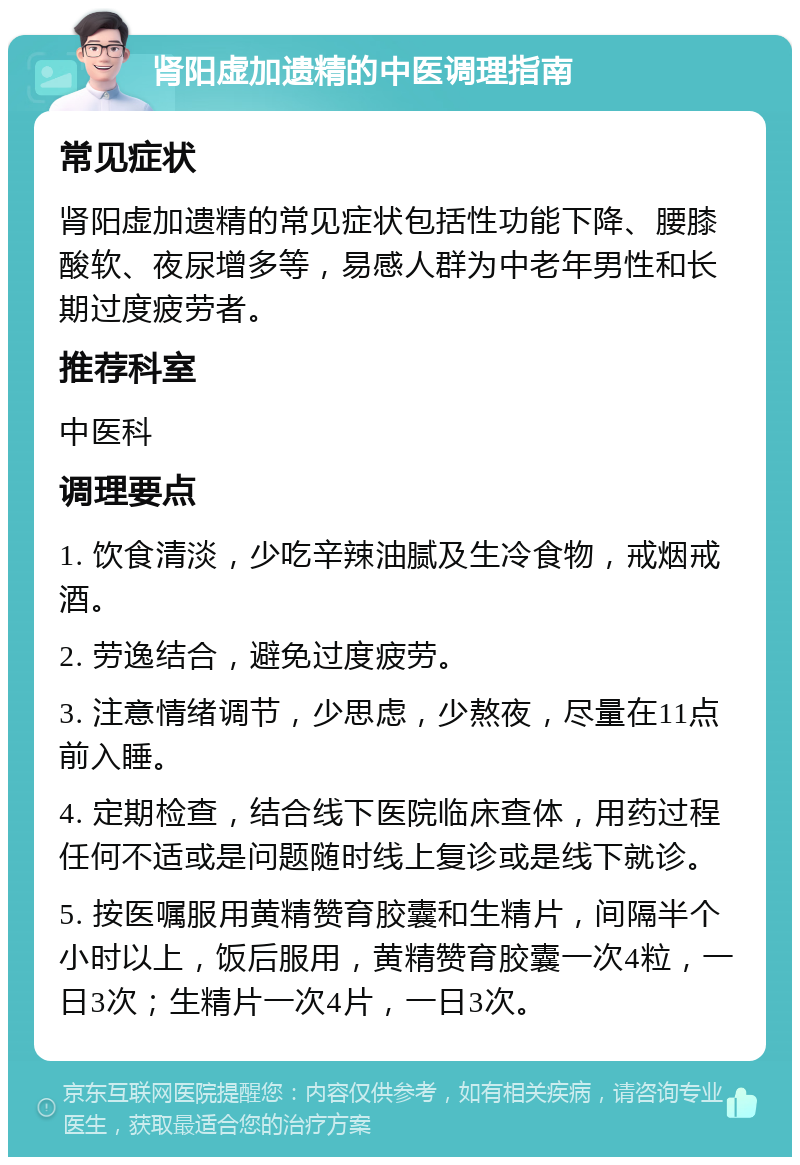 肾阳虚加遗精的中医调理指南 常见症状 肾阳虚加遗精的常见症状包括性功能下降、腰膝酸软、夜尿增多等，易感人群为中老年男性和长期过度疲劳者。 推荐科室 中医科 调理要点 1. 饮食清淡，少吃辛辣油腻及生冷食物，戒烟戒酒。 2. 劳逸结合，避免过度疲劳。 3. 注意情绪调节，少思虑，少熬夜，尽量在11点前入睡。 4. 定期检查，结合线下医院临床查体，用药过程任何不适或是问题随时线上复诊或是线下就诊。 5. 按医嘱服用黄精赞育胶囊和生精片，间隔半个小时以上，饭后服用，黄精赞育胶囊一次4粒，一日3次；生精片一次4片，一日3次。