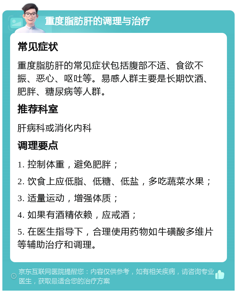 重度脂肪肝的调理与治疗 常见症状 重度脂肪肝的常见症状包括腹部不适、食欲不振、恶心、呕吐等。易感人群主要是长期饮酒、肥胖、糖尿病等人群。 推荐科室 肝病科或消化内科 调理要点 1. 控制体重，避免肥胖； 2. 饮食上应低脂、低糖、低盐，多吃蔬菜水果； 3. 适量运动，增强体质； 4. 如果有酒精依赖，应戒酒； 5. 在医生指导下，合理使用药物如牛磺酸多维片等辅助治疗和调理。