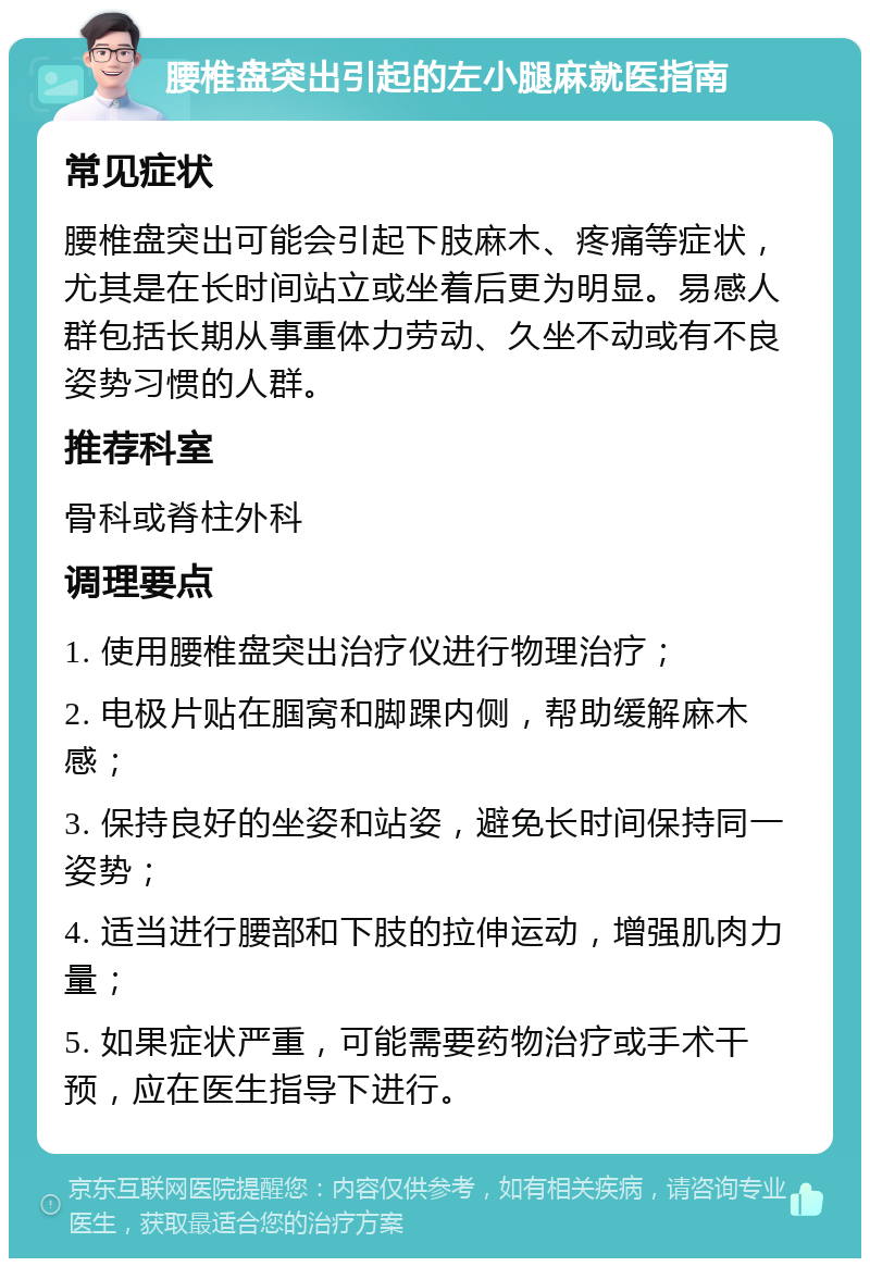 腰椎盘突出引起的左小腿麻就医指南 常见症状 腰椎盘突出可能会引起下肢麻木、疼痛等症状，尤其是在长时间站立或坐着后更为明显。易感人群包括长期从事重体力劳动、久坐不动或有不良姿势习惯的人群。 推荐科室 骨科或脊柱外科 调理要点 1. 使用腰椎盘突出治疗仪进行物理治疗； 2. 电极片贴在腘窝和脚踝内侧，帮助缓解麻木感； 3. 保持良好的坐姿和站姿，避免长时间保持同一姿势； 4. 适当进行腰部和下肢的拉伸运动，增强肌肉力量； 5. 如果症状严重，可能需要药物治疗或手术干预，应在医生指导下进行。