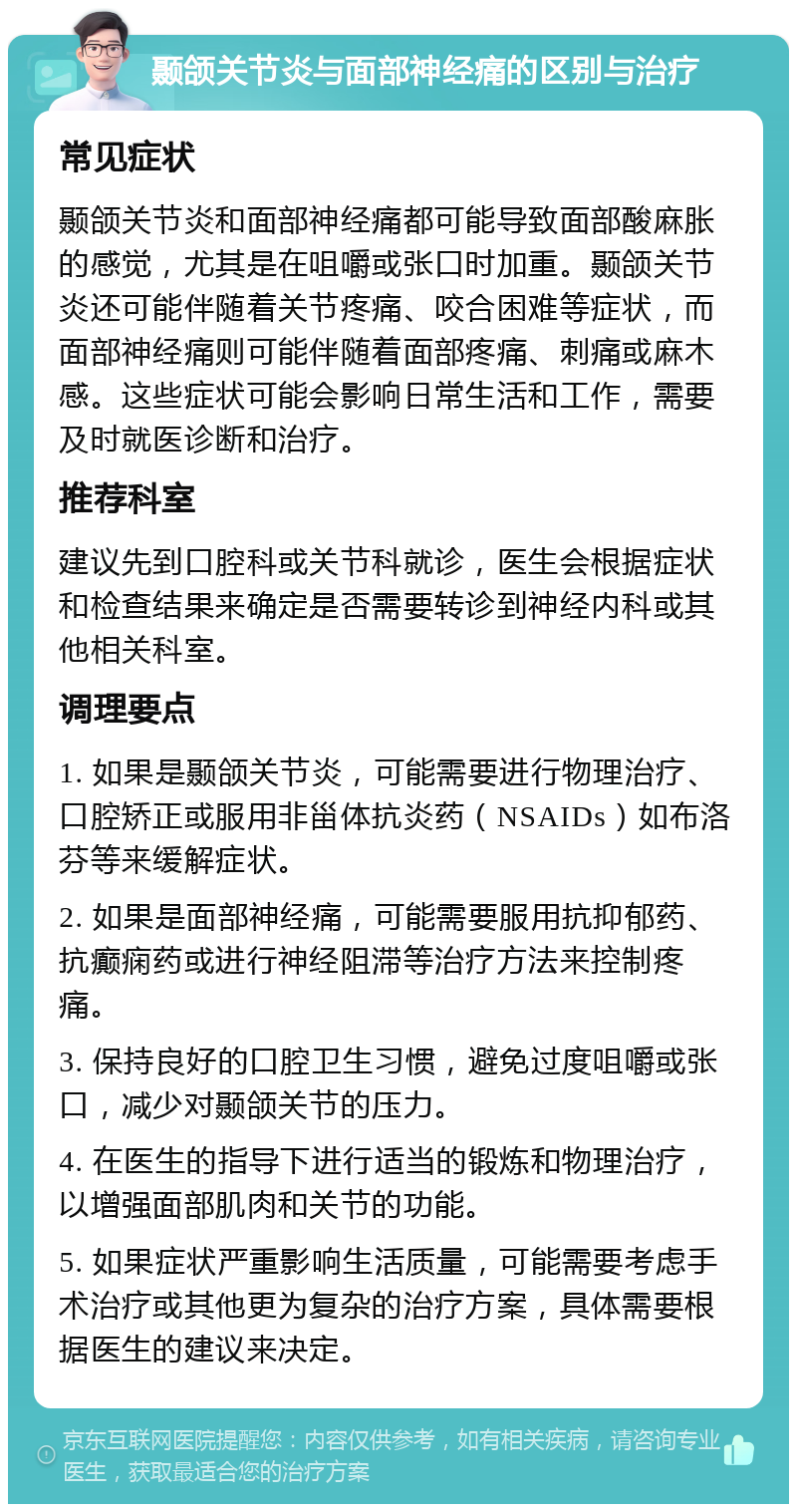 颞颌关节炎与面部神经痛的区别与治疗 常见症状 颞颌关节炎和面部神经痛都可能导致面部酸麻胀的感觉，尤其是在咀嚼或张口时加重。颞颌关节炎还可能伴随着关节疼痛、咬合困难等症状，而面部神经痛则可能伴随着面部疼痛、刺痛或麻木感。这些症状可能会影响日常生活和工作，需要及时就医诊断和治疗。 推荐科室 建议先到口腔科或关节科就诊，医生会根据症状和检查结果来确定是否需要转诊到神经内科或其他相关科室。 调理要点 1. 如果是颞颌关节炎，可能需要进行物理治疗、口腔矫正或服用非甾体抗炎药（NSAIDs）如布洛芬等来缓解症状。 2. 如果是面部神经痛，可能需要服用抗抑郁药、抗癫痫药或进行神经阻滞等治疗方法来控制疼痛。 3. 保持良好的口腔卫生习惯，避免过度咀嚼或张口，减少对颞颌关节的压力。 4. 在医生的指导下进行适当的锻炼和物理治疗，以增强面部肌肉和关节的功能。 5. 如果症状严重影响生活质量，可能需要考虑手术治疗或其他更为复杂的治疗方案，具体需要根据医生的建议来决定。