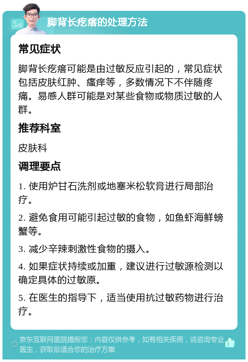 脚背长疙瘩的处理方法 常见症状 脚背长疙瘩可能是由过敏反应引起的，常见症状包括皮肤红肿、瘙痒等，多数情况下不伴随疼痛。易感人群可能是对某些食物或物质过敏的人群。 推荐科室 皮肤科 调理要点 1. 使用炉甘石洗剂或地塞米松软膏进行局部治疗。 2. 避免食用可能引起过敏的食物，如鱼虾海鲜螃蟹等。 3. 减少辛辣刺激性食物的摄入。 4. 如果症状持续或加重，建议进行过敏源检测以确定具体的过敏原。 5. 在医生的指导下，适当使用抗过敏药物进行治疗。