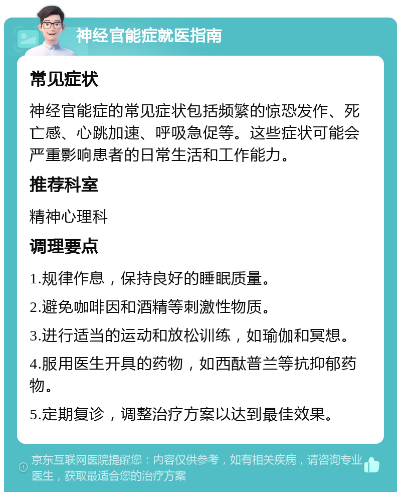 神经官能症就医指南 常见症状 神经官能症的常见症状包括频繁的惊恐发作、死亡感、心跳加速、呼吸急促等。这些症状可能会严重影响患者的日常生活和工作能力。 推荐科室 精神心理科 调理要点 1.规律作息，保持良好的睡眠质量。 2.避免咖啡因和酒精等刺激性物质。 3.进行适当的运动和放松训练，如瑜伽和冥想。 4.服用医生开具的药物，如西酞普兰等抗抑郁药物。 5.定期复诊，调整治疗方案以达到最佳效果。