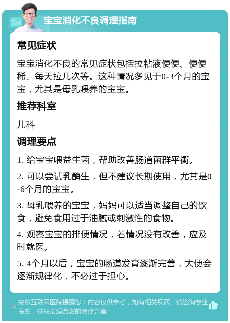 宝宝消化不良调理指南 常见症状 宝宝消化不良的常见症状包括拉粘液便便、便便稀、每天拉几次等。这种情况多见于0-3个月的宝宝，尤其是母乳喂养的宝宝。 推荐科室 儿科 调理要点 1. 给宝宝喂益生菌，帮助改善肠道菌群平衡。 2. 可以尝试乳酶生，但不建议长期使用，尤其是0-6个月的宝宝。 3. 母乳喂养的宝宝，妈妈可以适当调整自己的饮食，避免食用过于油腻或刺激性的食物。 4. 观察宝宝的排便情况，若情况没有改善，应及时就医。 5. 4个月以后，宝宝的肠道发育逐渐完善，大便会逐渐规律化，不必过于担心。