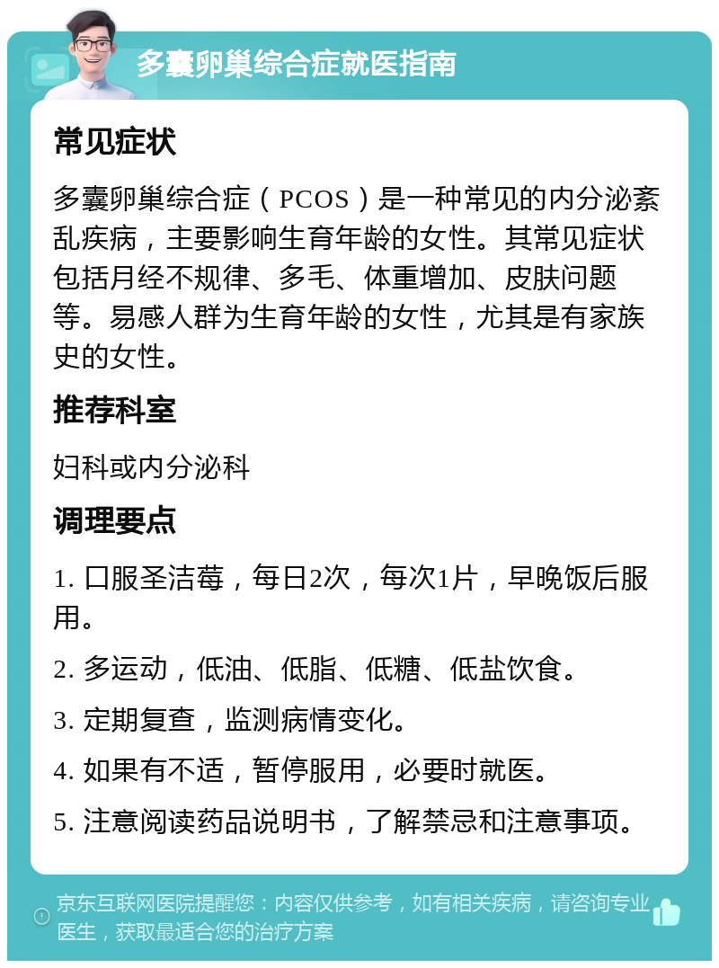 多囊卵巢综合症就医指南 常见症状 多囊卵巢综合症（PCOS）是一种常见的内分泌紊乱疾病，主要影响生育年龄的女性。其常见症状包括月经不规律、多毛、体重增加、皮肤问题等。易感人群为生育年龄的女性，尤其是有家族史的女性。 推荐科室 妇科或内分泌科 调理要点 1. 口服圣洁莓，每日2次，每次1片，早晚饭后服用。 2. 多运动，低油、低脂、低糖、低盐饮食。 3. 定期复查，监测病情变化。 4. 如果有不适，暂停服用，必要时就医。 5. 注意阅读药品说明书，了解禁忌和注意事项。